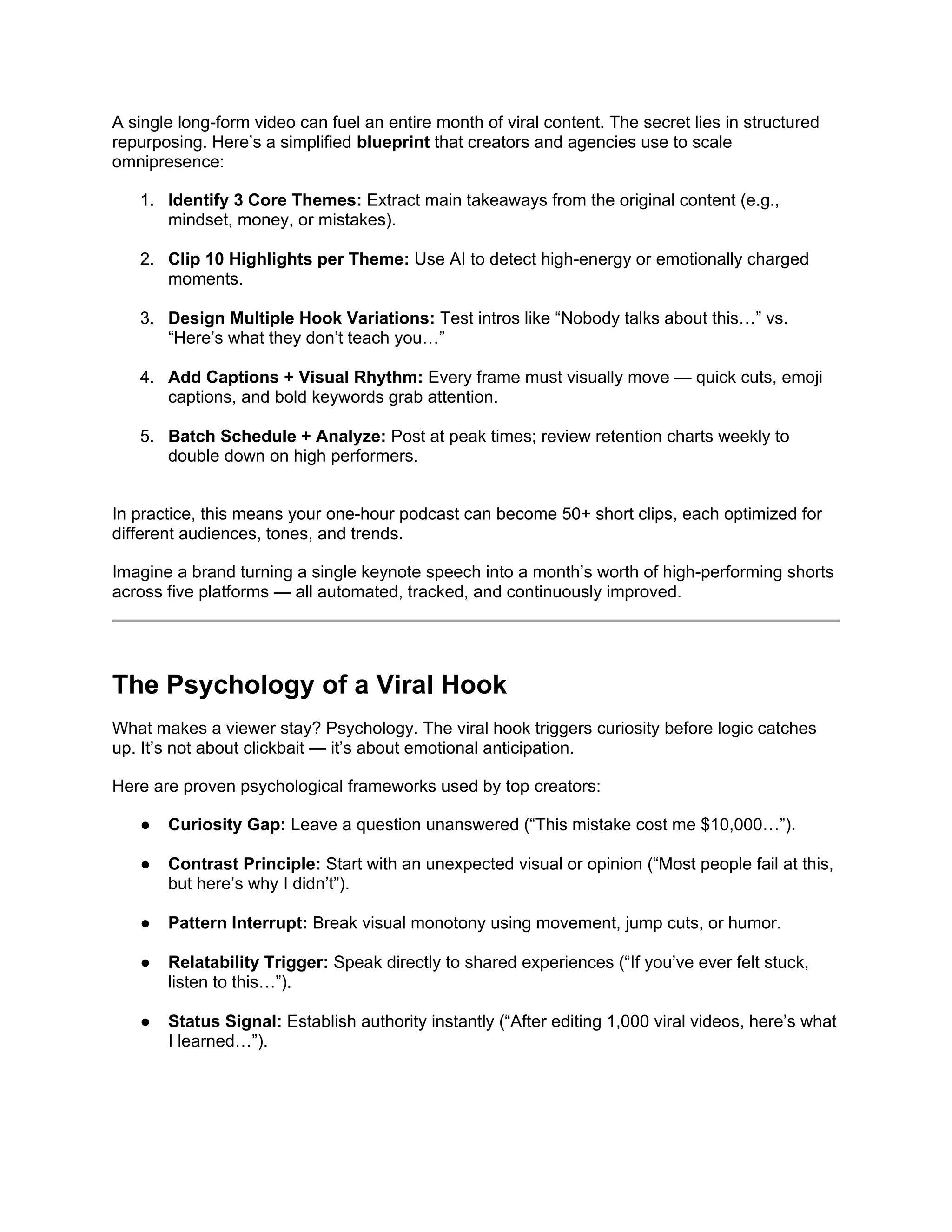 A single long-form video can fuel an entire month of viral content. The secret lies in structured
repurposing. Here’s a simplified blueprint that creators and agencies use to scale
omnipresence:
1. Identify 3 Core Themes: Extract main takeaways from the original content (e.g.,
mindset, money, or mistakes).
2. Clip 10 Highlights per Theme: Use AI to detect high-energy or emotionally charged
moments.
3. Design Multiple Hook Variations: Test intros like “Nobody talks about this…” vs.
“Here’s what they don’t teach you…”
4. Add Captions + Visual Rhythm: Every frame must visually move — quick cuts, emoji
captions, and bold keywords grab attention.
5. Batch Schedule + Analyze: Post at peak times; review retention charts weekly to
double down on high performers.
In practice, this means your one-hour podcast can become 50+ short clips, each optimized for
different audiences, tones, and trends.
Imagine a brand turning a single keynote speech into a month’s worth of high-performing shorts
across five platforms — all automated, tracked, and continuously improved.
The Psychology of a Viral Hook
What makes a viewer stay? Psychology. The viral hook triggers curiosity before logic catches
up. It’s not about clickbait — it’s about emotional anticipation.
Here are proven psychological frameworks used by top creators:
● Curiosity Gap: Leave a question unanswered (“This mistake cost me $10,000…”).
● Contrast Principle: Start with an unexpected visual or opinion (“Most people fail at this,
but here’s why I didn’t”).
● Pattern Interrupt: Break visual monotony using movement, jump cuts, or humor.
● Relatability Trigger: Speak directly to shared experiences (“If you’ve ever felt stuck,
listen to this…”).
● Status Signal: Establish authority instantly (“After editing 1,000 viral videos, here’s what
I learned…”).
 