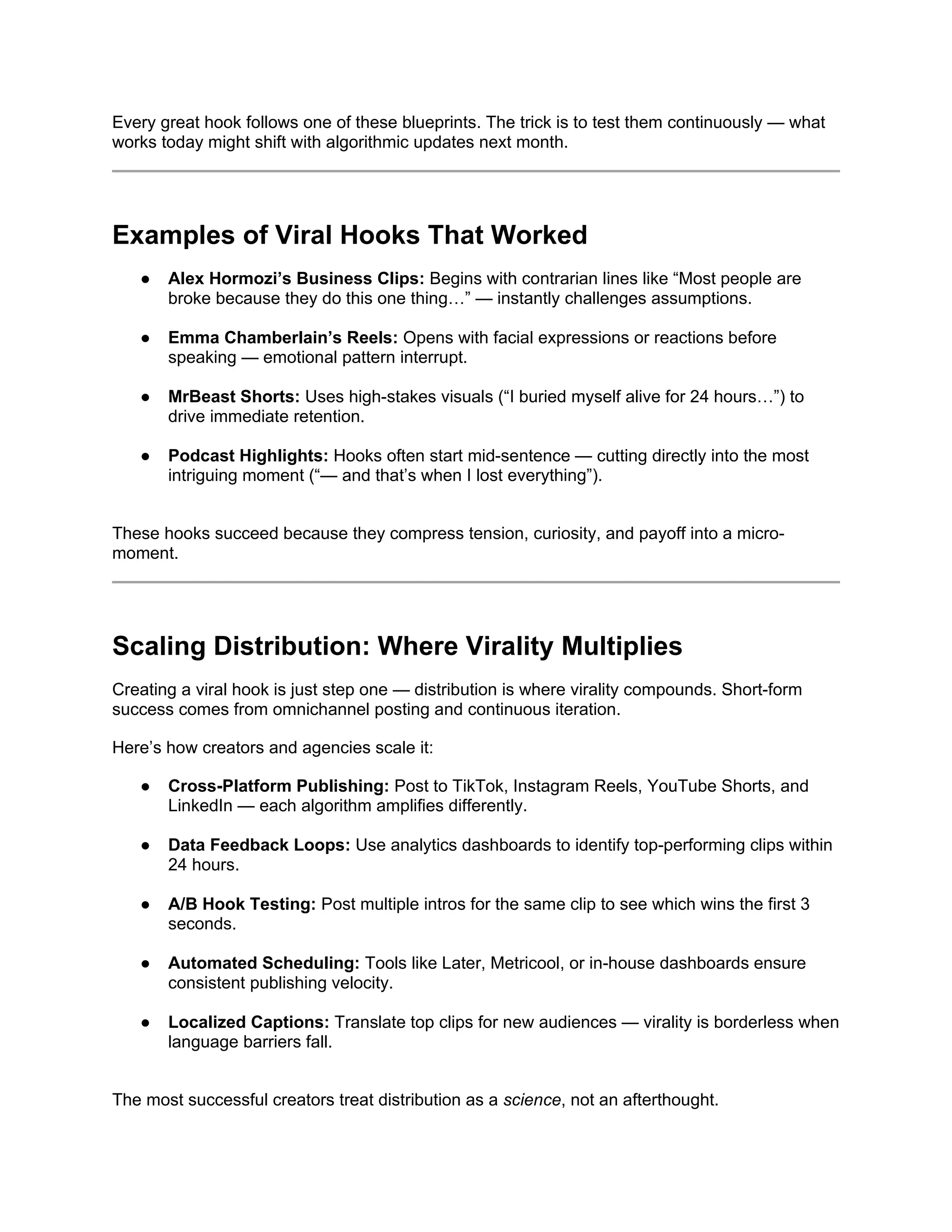 Every great hook follows one of these blueprints. The trick is to test them continuously — what
works today might shift with algorithmic updates next month.
Examples of Viral Hooks That Worked
● Alex Hormozi’s Business Clips: Begins with contrarian lines like “Most people are
broke because they do this one thing…” — instantly challenges assumptions.
● Emma Chamberlain’s Reels: Opens with facial expressions or reactions before
speaking — emotional pattern interrupt.
● MrBeast Shorts: Uses high-stakes visuals (“I buried myself alive for 24 hours…”) to
drive immediate retention.
● Podcast Highlights: Hooks often start mid-sentence — cutting directly into the most
intriguing moment (“— and that’s when I lost everything”).
These hooks succeed because they compress tension, curiosity, and payoff into a micro-
moment.
Scaling Distribution: Where Virality Multiplies
Creating a viral hook is just step one — distribution is where virality compounds. Short-form
success comes from omnichannel posting and continuous iteration.
Here’s how creators and agencies scale it:
● Cross-Platform Publishing: Post to TikTok, Instagram Reels, YouTube Shorts, and
LinkedIn — each algorithm amplifies differently.
● Data Feedback Loops: Use analytics dashboards to identify top-performing clips within
24 hours.
● A/B Hook Testing: Post multiple intros for the same clip to see which wins the first 3
seconds.
● Automated Scheduling: Tools like Later, Metricool, or in-house dashboards ensure
consistent publishing velocity.
● Localized Captions: Translate top clips for new audiences — virality is borderless when
language barriers fall.
The most successful creators treat distribution as a science, not an afterthought.
 