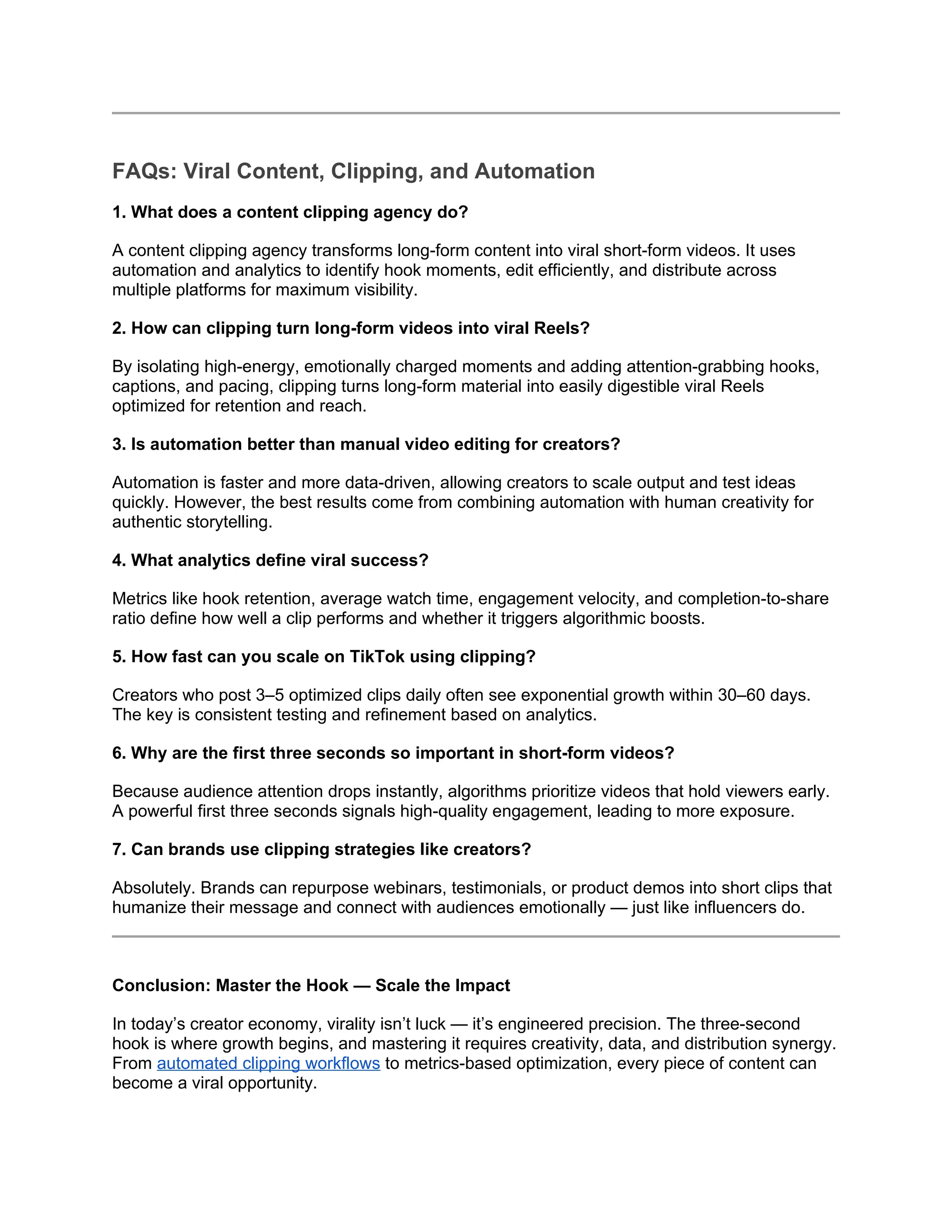 FAQs: Viral Content, Clipping, and Automation
1. What does a content clipping agency do?
A content clipping agency transforms long-form content into viral short-form videos. It uses
automation and analytics to identify hook moments, edit efficiently, and distribute across
multiple platforms for maximum visibility.
2. How can clipping turn long-form videos into viral Reels?
By isolating high-energy, emotionally charged moments and adding attention-grabbing hooks,
captions, and pacing, clipping turns long-form material into easily digestible viral Reels
optimized for retention and reach.
3. Is automation better than manual video editing for creators?
Automation is faster and more data-driven, allowing creators to scale output and test ideas
quickly. However, the best results come from combining automation with human creativity for
authentic storytelling.
4. What analytics define viral success?
Metrics like hook retention, average watch time, engagement velocity, and completion-to-share
ratio define how well a clip performs and whether it triggers algorithmic boosts.
5. How fast can you scale on TikTok using clipping?
Creators who post 3–5 optimized clips daily often see exponential growth within 30–60 days.
The key is consistent testing and refinement based on analytics.
6. Why are the first three seconds so important in short-form videos?
Because audience attention drops instantly, algorithms prioritize videos that hold viewers early.
A powerful first three seconds signals high-quality engagement, leading to more exposure.
7. Can brands use clipping strategies like creators?
Absolutely. Brands can repurpose webinars, testimonials, or product demos into short clips that
humanize their message and connect with audiences emotionally — just like influencers do.
Conclusion: Master the Hook — Scale the Impact
In today’s creator economy, virality isn’t luck — it’s engineered precision. The three-second
hook is where growth begins, and mastering it requires creativity, data, and distribution synergy.
From automated clipping workflows to metrics-based optimization, every piece of content can
become a viral opportunity.
 