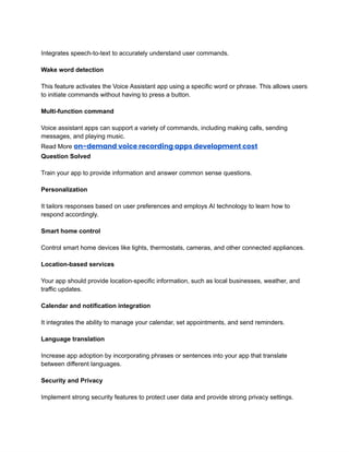 ‭
Integrates speech-to-text to accurately understand user commands.‬
‭
Wake word detection‬
‭
This feature activates the Voice Assistant app using a specific word or phrase. This allows users‬
‭
to initiate commands without having to press a button.‬
‭
Multi-function command‬
‭
Voice assistant apps can support a variety of commands, including making calls, sending‬
‭
messages, and playing music.‬
‭
Read More‬‭
on-demand voice recording apps development cost‬
‭
Question Solved‬
‭
Train your app to provide information and answer common sense questions.‬
‭
Personalization‬
‭
It tailors responses based on user preferences and employs AI technology to learn how to‬
‭
respond accordingly.‬
‭
Smart home control‬
‭
Control smart home devices like lights, thermostats, cameras, and other connected appliances.‬
‭
Location-based services‬
‭
Your app should provide location-specific information, such as local businesses, weather, and‬
‭
traffic updates.‬
‭
Calendar and notification integration‬
‭
It integrates the ability to manage your calendar, set appointments, and send reminders.‬
‭
Language translation‬
‭
Increase app adoption by incorporating phrases or sentences into your app that translate‬
‭
between different languages.‬
‭
Security and Privacy‬
‭
Implement strong security features to protect user data and provide strong privacy settings.‬
 
