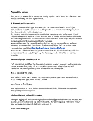 ‭
Accessibility features‬
‭
Test your app's accessibility to ensure that visually impaired users can access information and‬
‭
interact seamlessly with their digital devices.‬
‭
3. Choose the right technology‬
‭
To develop voice-enabled apps, app developers can use a combination of technologies.‬
‭
Conversational AI is at the forefront of enabling machines to mimic human intelligence, learn‬
‭
from data, and make intelligent decisions.‬
‭
On the other hand, ML (a subset of AI technologies) improves system performance through‬
‭
continuous learning to optimize AI voice assistant apps to provide more appropriate responses.‬
‭
Take advantage of scalable and accessible resources with cloud computing to integrate massive‬
‭
computing power and storage capabilities for your apps.‬
‭
Voice assistant apps that connect to various devices, such as home appliances and smart‬
‭
speakers, require seamless data sharing. The Internet of Things (IoT) can include these‬
‭
communication capabilities.‬
‭
Cost to develop on-demand IoT App‬
‭
These are the fundamental technologies that contribute to the development of dynamic voice‬
‭
assistant apps. However, building an app like Alexa requires the right skills and technical‬
‭
expertise.‬
‭
Natural Language Processing (NLP)‬
‭
NLP technology is an AI field that focuses on interaction between computers and humans using‬
‭
natural language. Integrating this technology into your app can help you interpret and‬
‭
understand the meaning of user queries expressed in natural language.‬
‭
Text-to-speech (TTS) engine‬
‭
This engine converts text or images into human-recognizable speech and reads digital text‬
‭
aloud, making your applications more accessible.‬
‭
Voice/Voice-to-Text Engine‬
‭
This is the opposite of a TTS engine, which converts the user's commands into digital text‬
‭
through computational linguistics.‬
‭
Intelligent tagging and decision making‬
‭
Intelligent tagging and decision-making capabilities allow apps to understand user requests. For‬
‭
example, a user wants a list of top-rated restaurants. The technology tags restaurants in your‬
‭
area and suggests restaurants that might be a good fit.‬
‭
Noise reduction engine‬
 