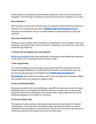 ‭
Noise reduction or cancellation engine eliminates background noise to promote clear speech‬
‭
recognition. This technology is important for improving the overall user experience of your app.‬
‭
Voice biometrics‬
‭
With increasing concerns about security online, it is essential to implement strong measures to‬
‭
protect AI voice assistant apps like Alexa.‬‭
AI Mobile Apps Development cost‬‭
By‬
‭
integrating voice biometrics, the app can detect whether an authorized person is giving the‬
‭
command.‬
‭
Voice User Interface (VUI)‬
‭
Setting up a voice interface means managing your speaking rate, voice modulation, and way of‬
‭
speaking or choosing the right voice for your brand. This allows you to provide your users with a‬
‭
human-like app experience.‬
‭
4. Choose how to integrate your voice assistant‬
‭
Mobile app developers‬‭
follow three approaches to developing voice-enabled apps depending‬
‭
on their goals: Let us understand these procedures in detail.‬
‭
I. How to (good bots)‬
‭
This method integrates voice technology into your app through APIs and development kits.‬
‭
Google Dialogflow, IBM Bluemix, and Microsoft Bot Framework provide libraries, tools, and‬
‭
services that help developers build intelligent bots.‬‭
Mobile app development‬
‭
frameworks‬‭
These platforms are widely used to build conversational, cloud-based chatbots‬
‭
and voicebots that can be exported to Google or Alexa.‬
‭
II. How to (Professional Bot)‬
‭
Developers can build smart voice-enabled apps using APIs and open-source tools like Jasper.‬
‭
Additionally, Rasa, a conversational AI software, allows you to create text- and voice-based‬
‭
assistants with enhanced customization and custom coding. These professional bots can be‬
‭
seamlessly deployed on your system or in the cloud.‬
‭
III. Procedure (Basic Bot)‬
‭
This approach involves building a voice assistant app tailored to small needs with a defined‬
‭
route/response. These aids can be developed through coding because there is no need to‬
‭
understand human language to an advanced level. The key here is to ask the right questions to‬
‭
identify new avenues of conversation that fit your business needs.‬
 
