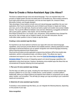 ‭
How to Create a Voice-Assistant App Like Alexa?‬
‭
The future is realized through voice and natural language. This is an important step in the‬
‭
provision of digital system services and dates back to the landline era. We've slowly evolved to‬
‭
touch palm-sized phones and computers, and now we have Apple's Siri, Amazon's Alexa,‬
‭
Microsoft's Cortana, and Google Assistant.‬
‭
Take advantage of cloud options to build voice and natural language capabilities into your own‬
‭
applications. But if you're wondering why you're limited to just Amazon or Apple and making‬
‭
your own, you're on the right track. Anyone can build a system and enable voice across multiple‬
‭
devices. This is just the difference between voice and text, followed by a pluggable architecture‬
‭
with a query parser, pipeline, rules engine, and an inherently open API.‬
‭
All of these AI friends live in our homes, cars, and phones. Voice assistants have changed the‬
‭
way we live. We no longer use our fingers to search, but only with instructions. But the‬
‭
multi-million dollar question is how to create an app like Alexa.‬
‭
Creating a voice assistant app like Alexa‬
‭
It's important to use cloud options to enhance your apps with voice and natural language‬
‭
capabilities. Cloud services provide efficient and scalable solutions, allowing applications to take‬
‭
advantage of advanced features such as speech recognition and natural language processing‬
‭
without requiring extensive local infrastructure.‬
‭
Cloud service providers provide application programming interfaces (APIs) that simplify data‬
‭
exploration, perform computational tasks, and deliver results. This allows your app to‬
‭
understand and respond to user input. Also, know the‬‭
Cost to Develop an App like‬
‭
Amazon Alexa‬‭
The process of integrating speech and natural language capabilities into‬
‭
applications using cloud services. However, developing voice-enabled apps like Alexa that use‬
‭
conversational AI requires following this broad approach.‬
‭
1. Plan your AI voice assistant app strategy‬
‭
The first step is to define your goals, including the main features of your voice assistant app.‬
‭
Choose a platform to run your app: a mobile device, a smart speaker, or another platform.‬
‭
Additionally, define your target audience and segment them based on components such as age,‬
‭
salary, location, and occupation. This will help you design your app according to your customers'‬
‭
needs and convenience.‬
‭
2. Determine AI voice assistant app function‬
‭
To develop a voice assistant app like Alexa, you can integrate the following features, depending‬
‭
on the purpose of your app:‬
‭
Voice recognition‬
 