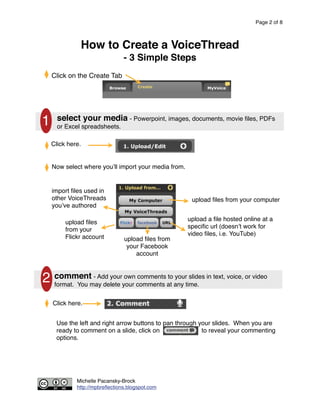 Page 2 of 8



              How to Create a VoiceThread
                                - 3 Simple Steps
    Click on the Create Tab




      select your media - Powerpoint, images, documents, movie ﬁles, PDFs
1     or Excel spreadsheets.

    Click here.


    Now select where you ll import your media from.


    import ﬁles used in
    other VoiceThreads                                 upload ﬁles from your computer
    you ve authored

                                                      upload a ﬁle hosted online at a
         upload ﬁles
                                                      speciﬁc url (doesn t work for
         from your
                                                      video ﬁles, i.e. YouTube)
         Flickr account         upload ﬁles from
                                 your Facebook
                                    account



2 commentmay delete your comments at any time. in text, voice, or video
  format. You
              - Add your own comments to your slides



    Click here.


     Use the left and right arrow buttons to pan through your slides. When you are
     ready to comment on a slide, click on                to reveal your commenting
     options.




             Michelle Pacansky-Brock
             http://mpbreﬂections.blogspot.com
 