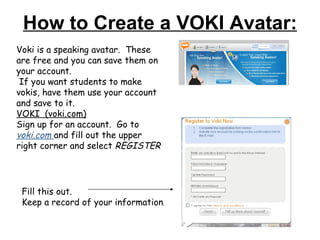 How to Create a VOKI Avatar: Voki is a speaking avatar.  These are free and you can save them on your account.  If you want students to make vokis, have them use your account and save to it. VOKI  (voki.com) Sign up for an account.  Go to  voki.com  and fill out the upper right corner and select  REGISTER Fill this out.  Keep a record of your information . 