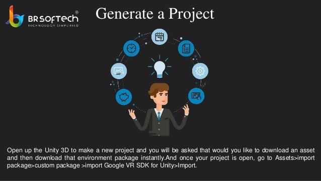 Generate a Project
Open up the Unity 3D to make a new project and you will be asked that would you like to download an asset
and then download that environment package instantly.And once your project is open, go to Assets>import
package>custom package >import Google VR SDK for Unity>Import.
 
