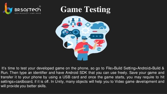 Game Testing
It’s time to test your developed game on the phone, so go to File>Build Setting>Android>Build &
Run. Then type an identifier and have Android SDK that you can use freely. Save your game and
transfer it to your phone by using a USB card and once the game starts, you may require to hit
settings>cardboard, if it is off. In Unity, many objects will help you to Video game development and
will provide you better skills.
 