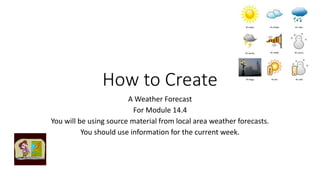 How to Create
A Weather Forecast
For Module 14.4
You will be using source material from local area weather forecasts.
You should use information for the current week.
 