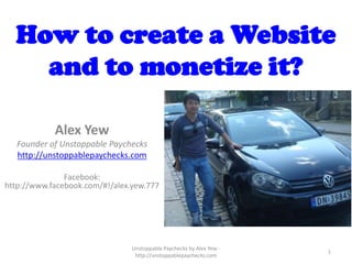 How to create a Website
    and to monetize it?

            Alex Yew
   Founder of Unstoppable Paychecks
   http://unstoppablepaychecks.com

               Facebook:
http://www.facebook.com/#!/alex.yew.777




                                Unstoppable Paychecks by Alex Yew -
                                                                      1
                                 http://unstoppablepaychecks.com
 