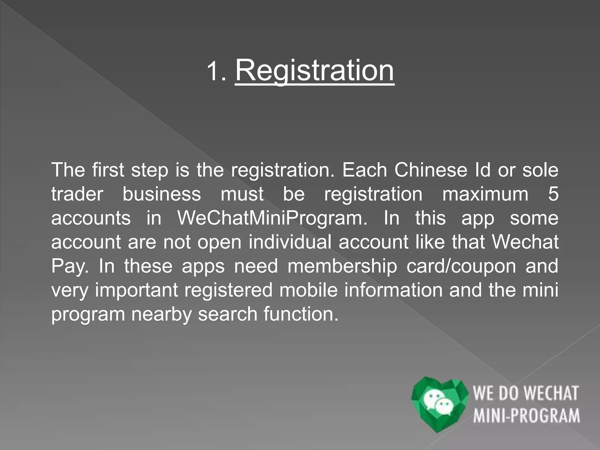 1. Registration
The first step is the registration. Each Chinese Id or sole
trader business must be registration maximum 5
accounts in WeChatMiniProgram. In this app some
account are not open individual account like that Wechat
Pay. In these apps need membership card/coupon and
very important registered mobile information and the mini
program nearby search function.
 