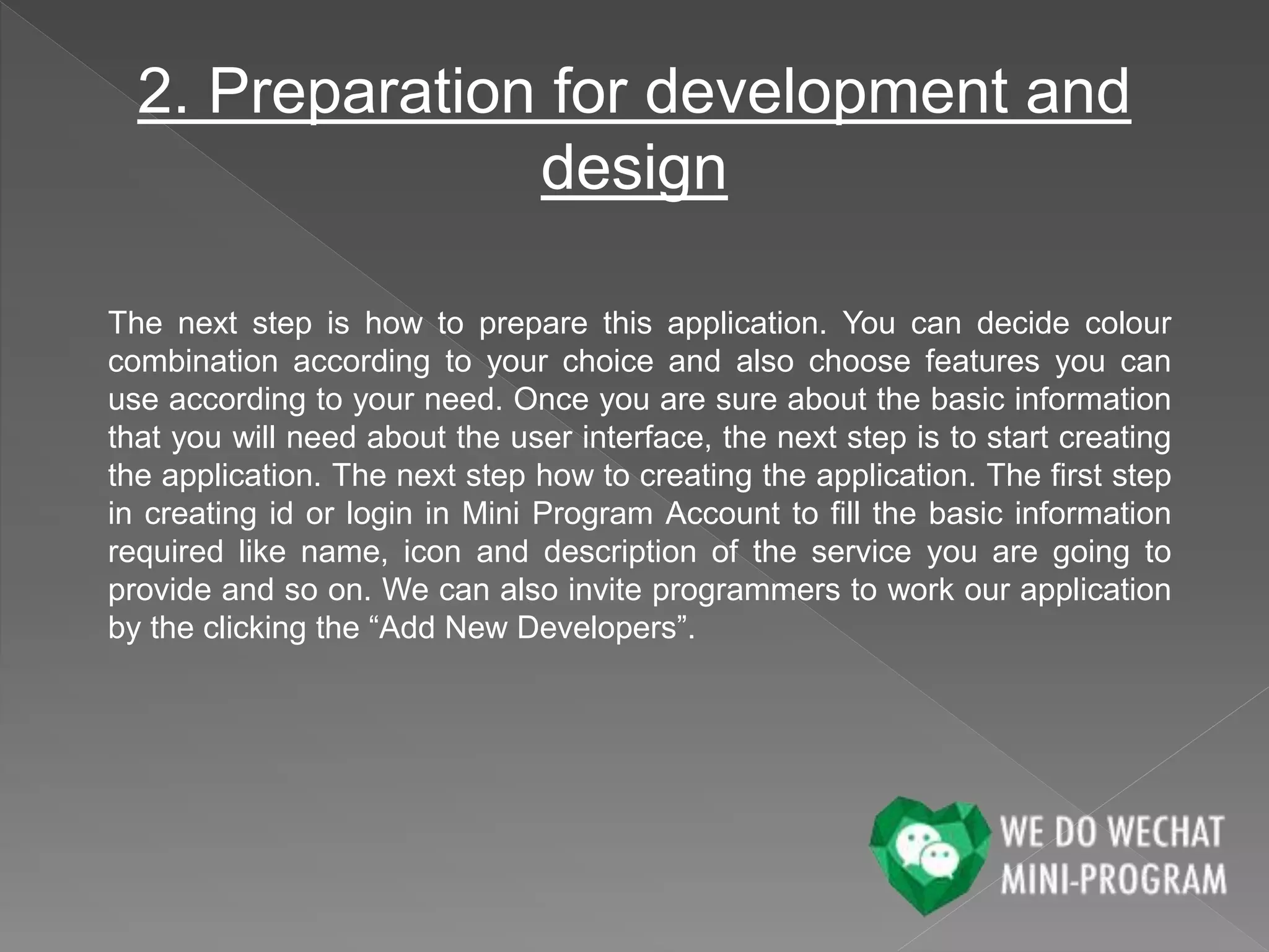 2. Preparation for development and
design
The next step is how to prepare this application. You can decide colour
combination according to your choice and also choose features you can
use according to your need. Once you are sure about the basic information
that you will need about the user interface, the next step is to start creating
the application. The next step how to creating the application. The first step
in creating id or login in Mini Program Account to fill the basic information
required like name, icon and description of the service you are going to
provide and so on. We can also invite programmers to work our application
by the clicking the “Add New Developers”.
 