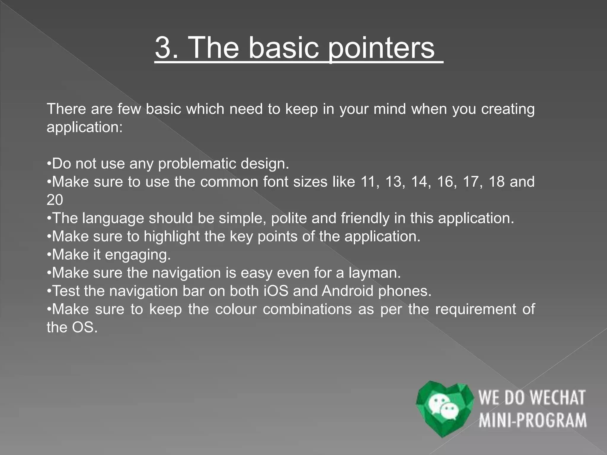 3. The basic pointers
There are few basic which need to keep in your mind when you creating
application:
•Do not use any problematic design.
•Make sure to use the common font sizes like 11, 13, 14, 16, 17, 18 and
20
•The language should be simple, polite and friendly in this application.
•Make sure to highlight the key points of the application.
•Make it engaging.
•Make sure the navigation is easy even for a layman.
•Test the navigation bar on both iOS and Android phones.
•Make sure to keep the colour combinations as per the requirement of
the OS.
 