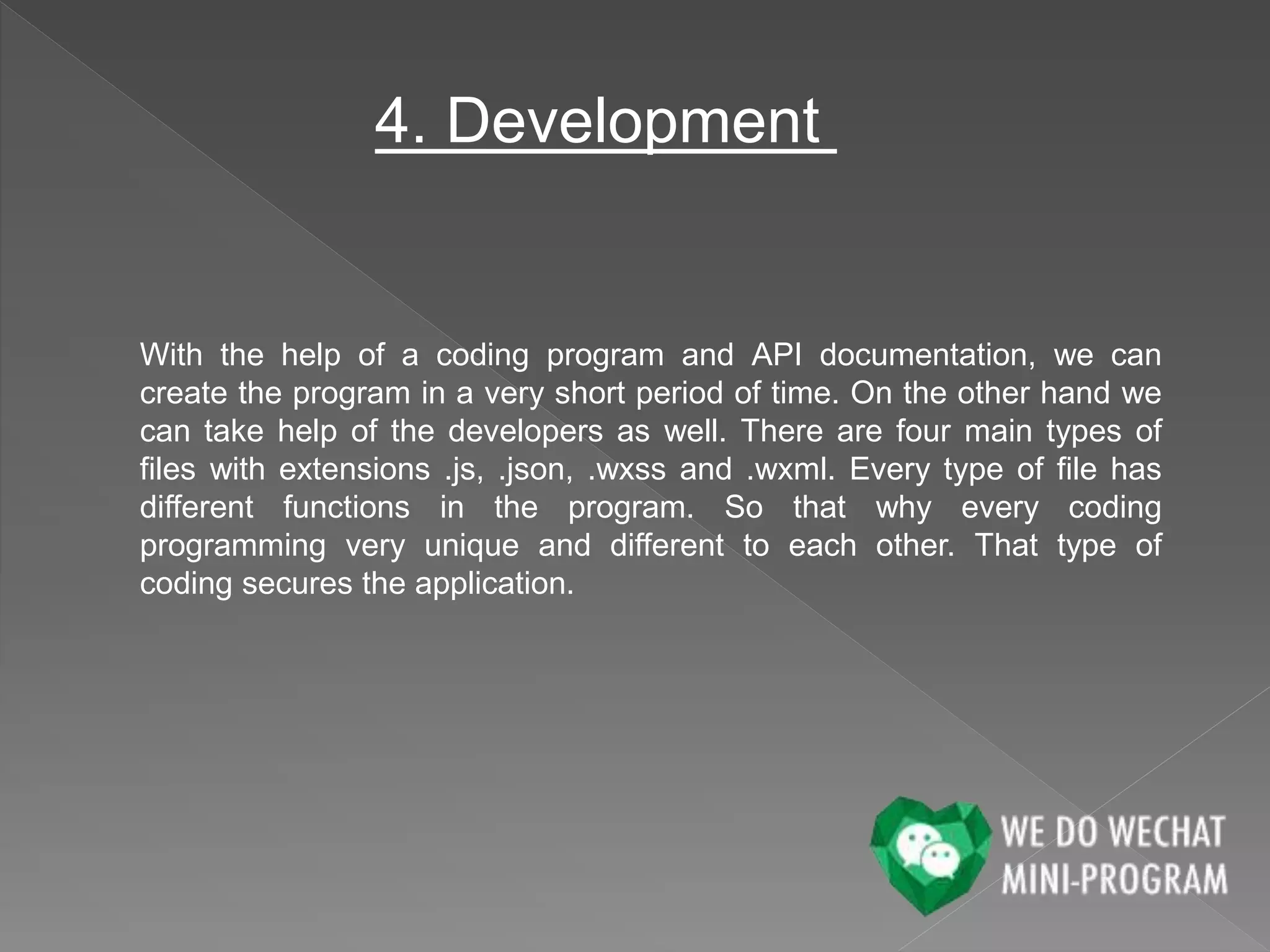 4. Development
With the help of a coding program and API documentation, we can
create the program in a very short period of time. On the other hand we
can take help of the developers as well. There are four main types of
files with extensions .js, .json, .wxss and .wxml. Every type of file has
different functions in the program. So that why every coding
programming very unique and different to each other. That type of
coding secures the application.
 