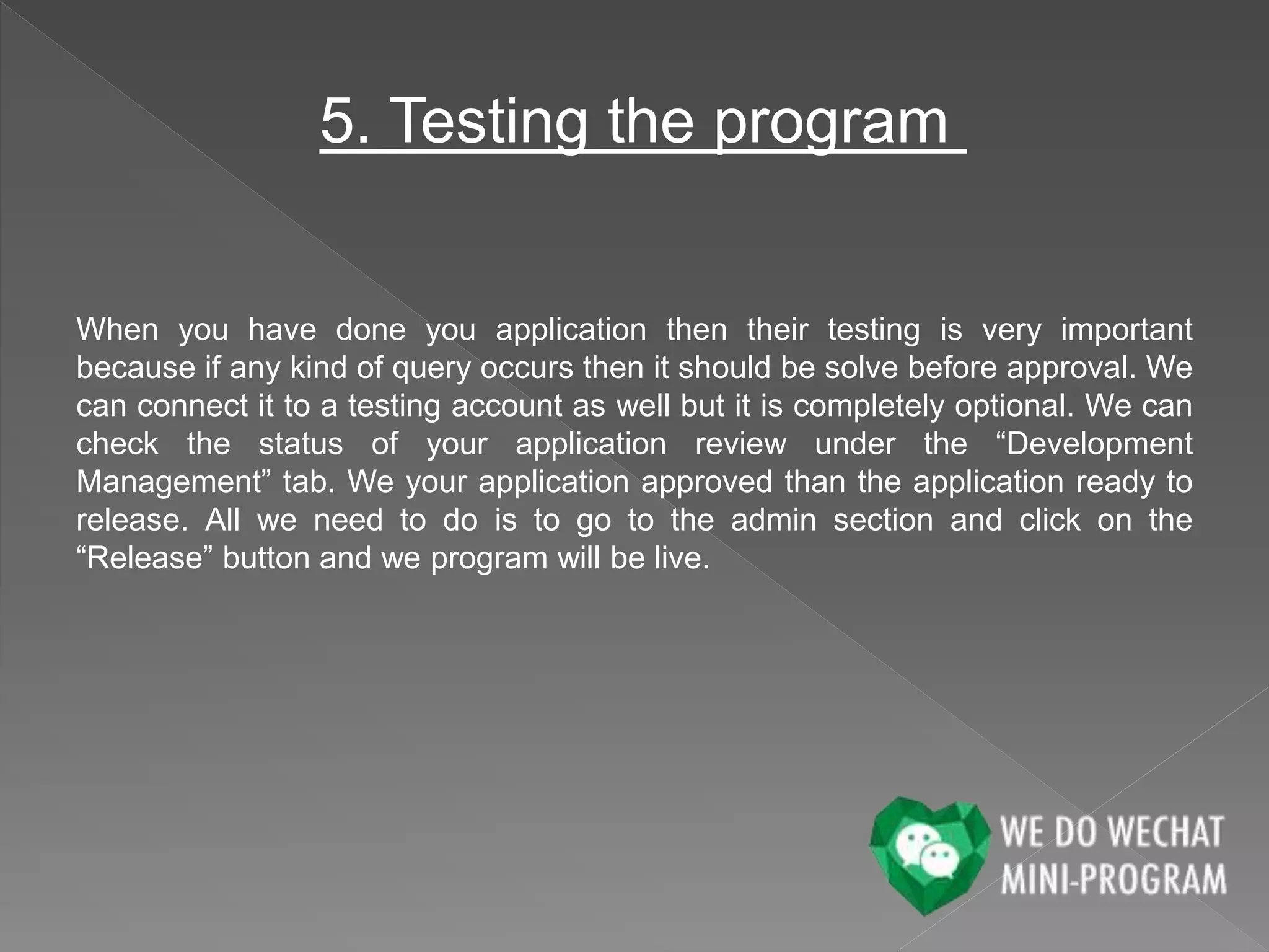 5. Testing the program
When you have done you application then their testing is very important
because if any kind of query occurs then it should be solve before approval. We
can connect it to a testing account as well but it is completely optional. We can
check the status of your application review under the “Development
Management” tab. We your application approved than the application ready to
release. All we need to do is to go to the admin section and click on the
“Release” button and we program will be live.
 