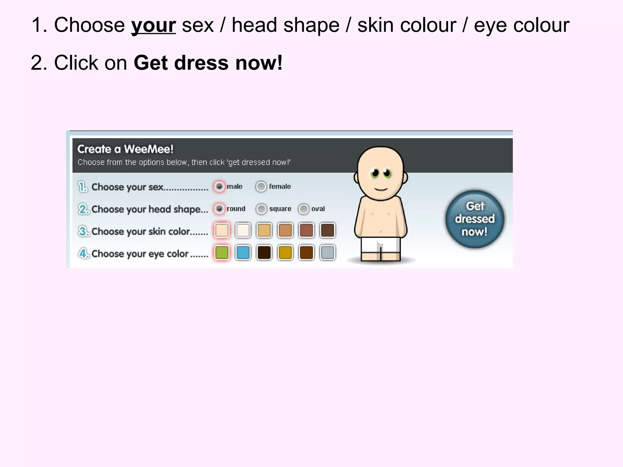 1. Choose  your  sex / head shape / skin colour / eye colour 2. Click on  Get dress now! 