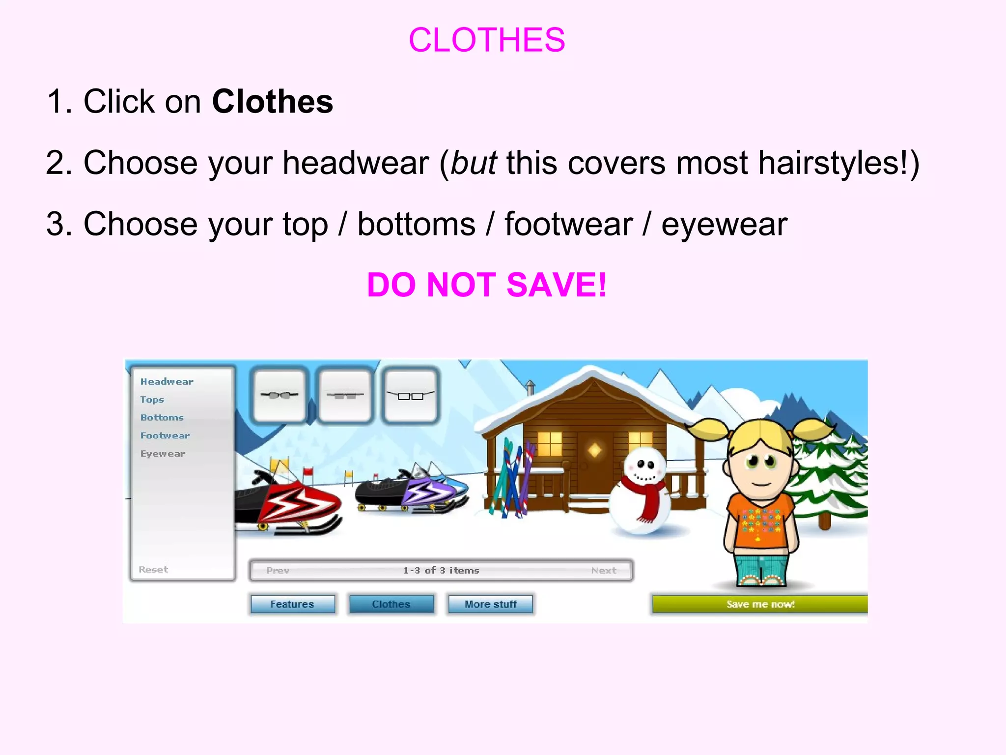CLOTHES 1. Click on  Clothes 2. Choose your headwear ( but  this covers most hairstyles!)   3. Choose your top / bottoms / footwear / eyewear DO NOT SAVE! 