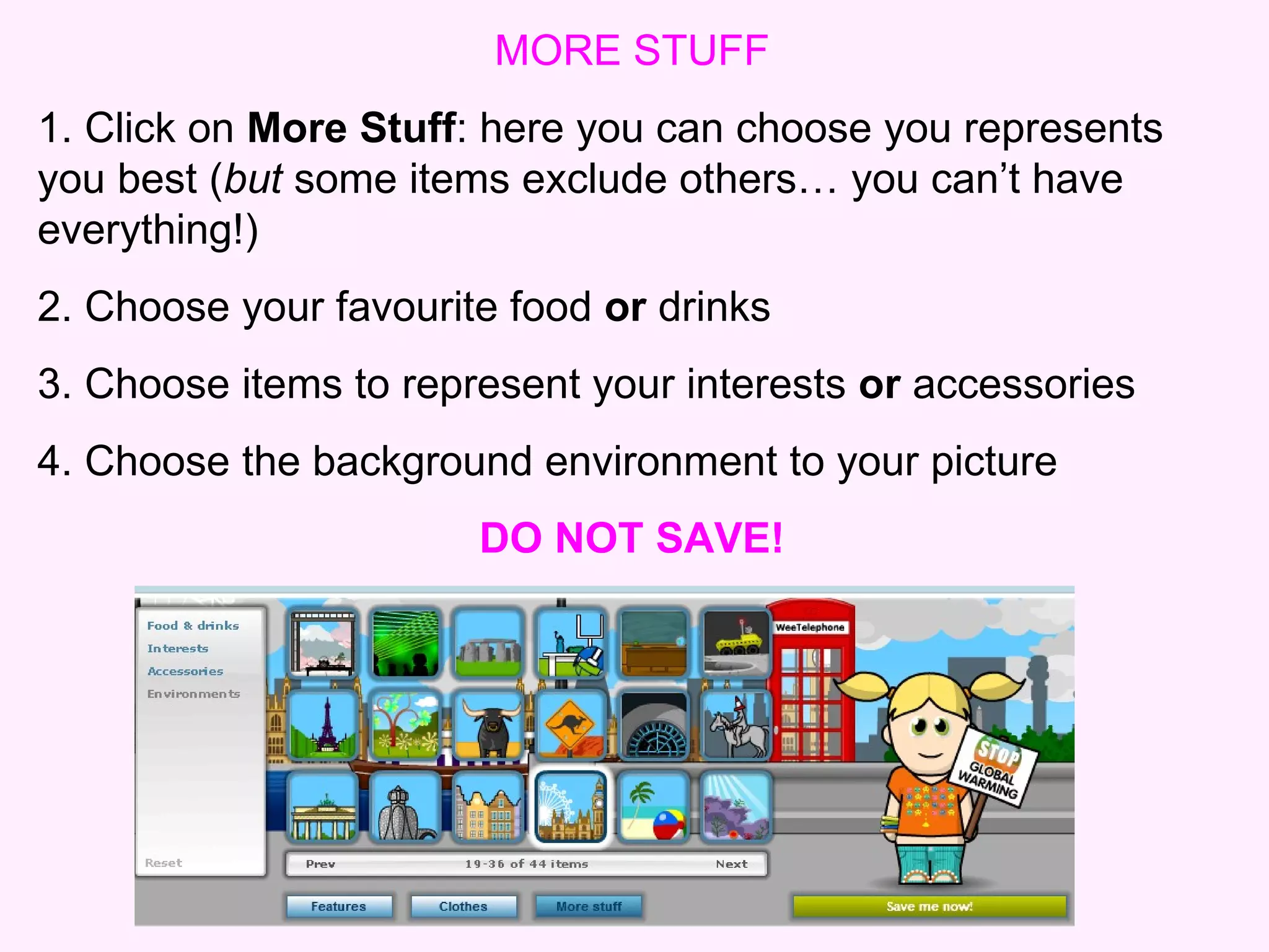 MORE STUFF 1. Click on  More Stuff : here you can choose you represents you best ( but  some items exclude others… you can’t have everything!) 2. Choose your favourite food  or  drinks  3. Choose items to represent your interests  or  accessories 4. Choose the background environment to your picture DO NOT SAVE! 