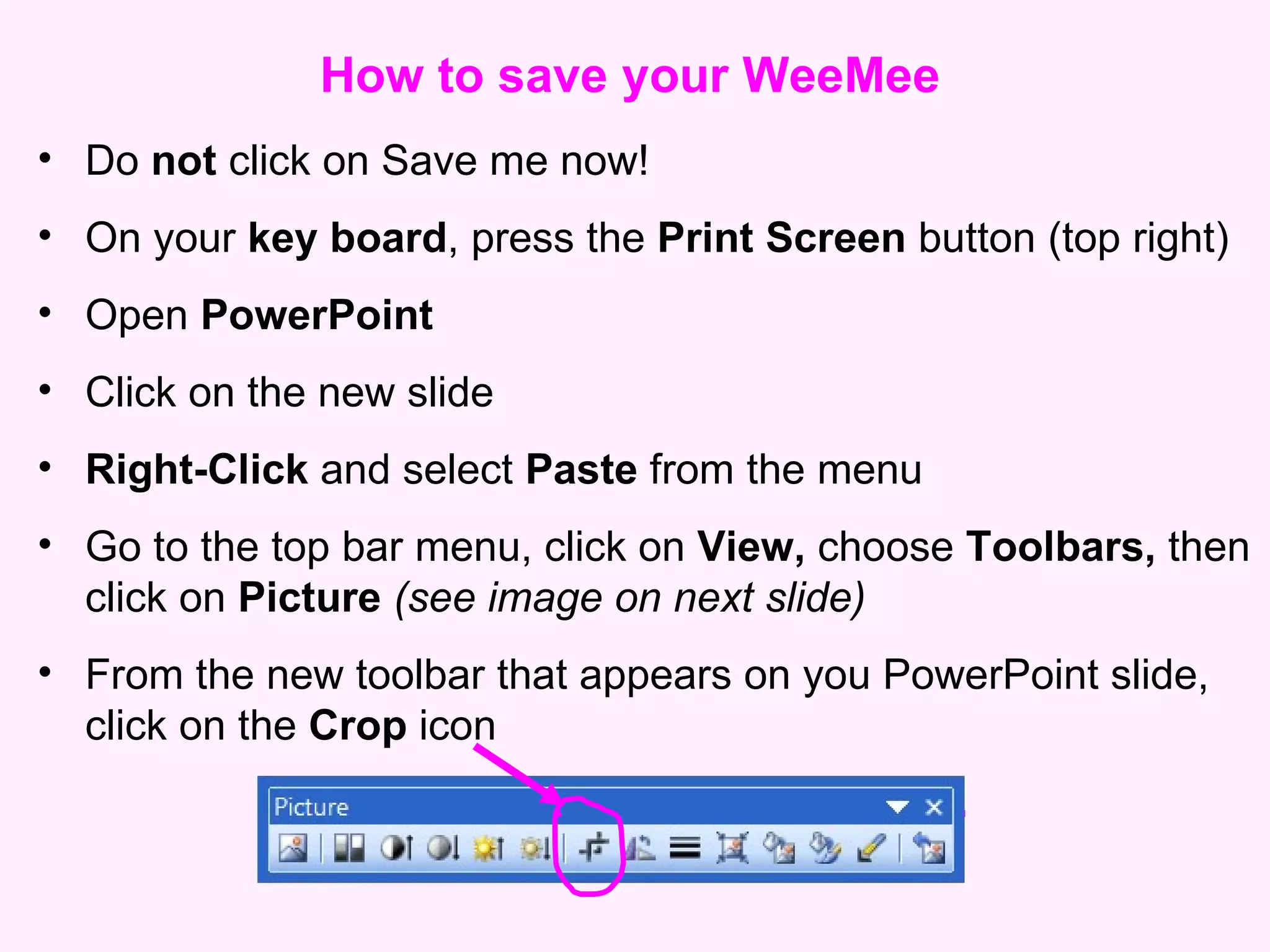 How to save your WeeMee Do  not  click on Save me now! On your  key board , press the  Print Screen  button (top right) Open  PowerPoint  Click on the new slide Right-Click  and select  Paste  from the menu Go to the top bar menu, click on  View,  choose  Toolbars,  then click on  Picture  (see image on next slide) From the new toolbar that appears on you PowerPoint slide, click on the  Crop  icon 