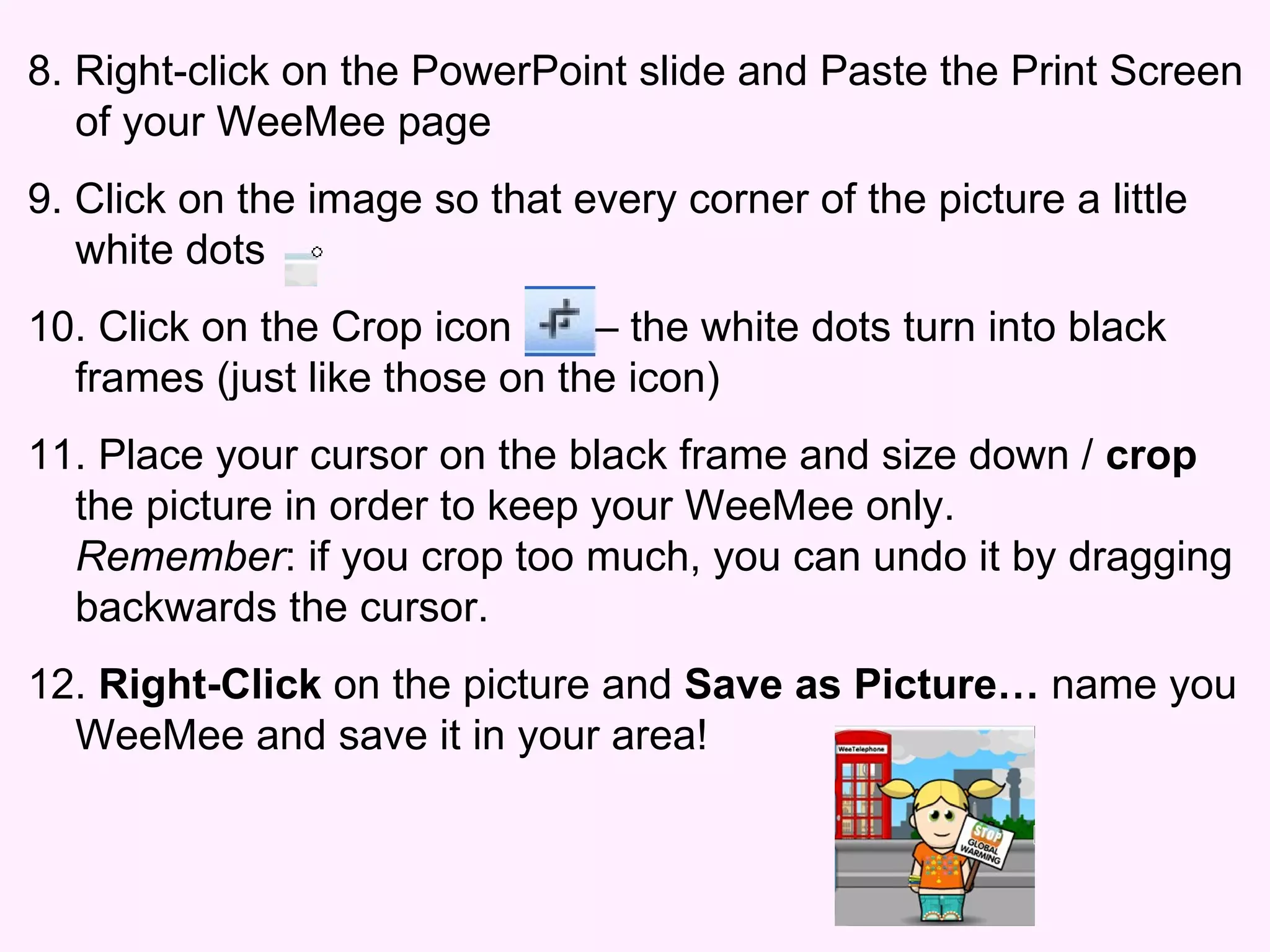 8. Right-click on the PowerPoint slide and Paste the Print Screen of your WeeMee page 9. Click on the image so that every corner of the picture a little white dots 10. Click on the Crop icon  – the white dots turn into black frames (just like those on the icon) 11. Place your cursor on the black frame and size down /  crop  the picture in order to keep your WeeMee only.  Remember : if you crop too much, you can undo it by dragging backwards the cursor. 12.  Right-Click  on the picture and  Save as Picture…  name you WeeMee and save it in your area! 