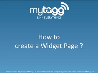 LINK EVERYTHING




                    How to
            create a Widget Page ?


This document is the property of MyTagg SAS. It cannot be reproduced, even partially, without the written permission of MyTagg SAS.
 
