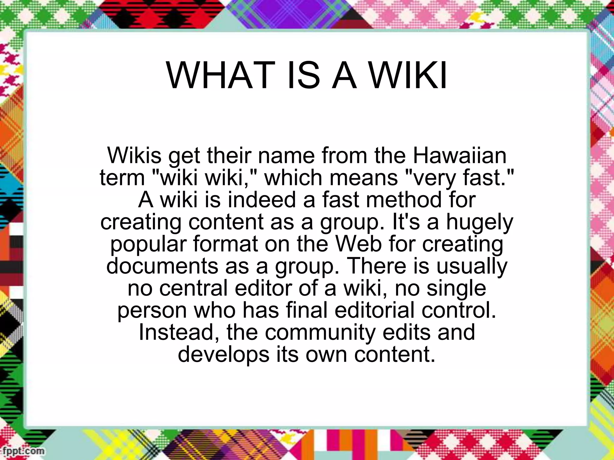 WHAT IS A WIKI
Wikis get their name from the Hawaiian
term "wiki wiki," which means "very fast."
A wiki is indeed a fast method for
creating content as a group. It's a hugely
popular format on the Web for creating
documents as a group. There is usually
no central editor of a wiki, no single
person who has final editorial control.
Instead, the community edits and
develops its own content.