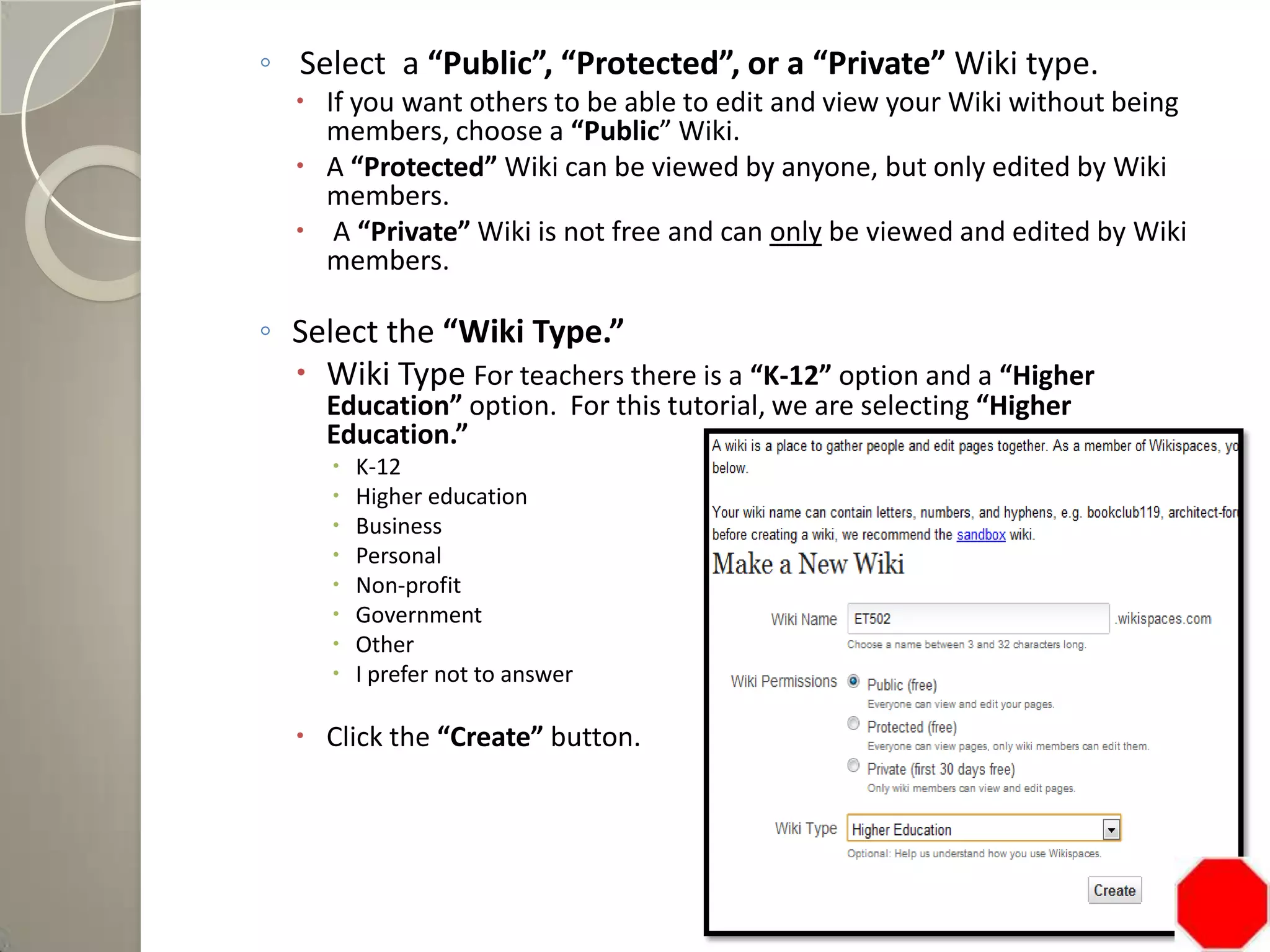 ◦ Select a “Public”, “Protected”, or a “Private” Wiki type.
 If you want others to be able to edit and view your Wiki without being
members, choose a “Public” Wiki.
 A “Protected” Wiki can be viewed by anyone, but only edited by Wiki
members.
 A “Private” Wiki is not free and can only be viewed and edited by Wiki
members.
◦ Select the “Wiki Type.”
 Wiki Type For teachers there is a “K-12” option and a “Higher
Education” option. For this tutorial, we are selecting “Higher
Education.”
 K-12
 Higher education
 Business
 Personal
 Non-profit
 Government
 Other
 I prefer not to answer
 Click the “Create” button.
 