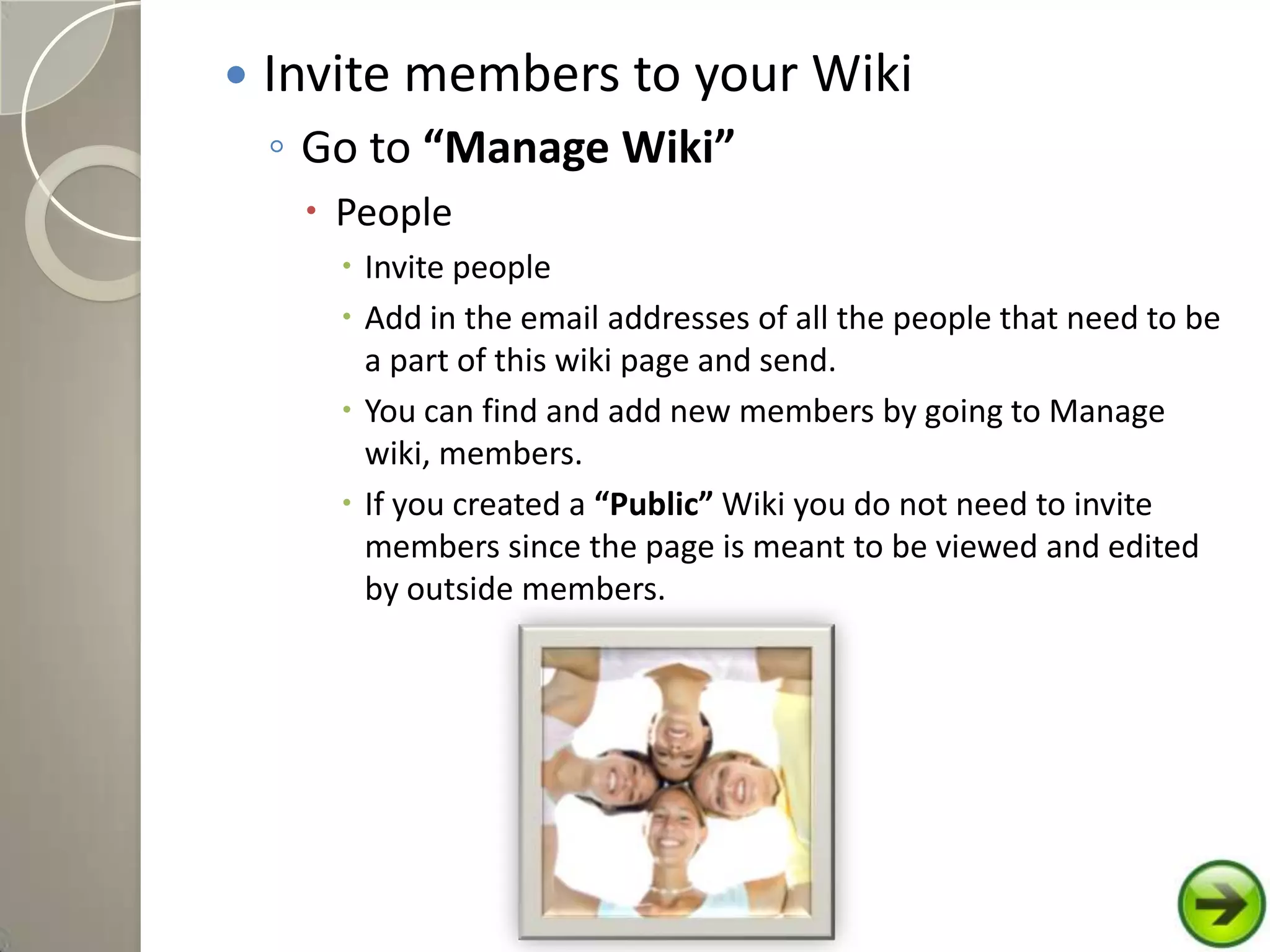  Invite members to your Wiki
◦ Go to “Manage Wiki”
 People
 Invite people
 Add in the email addresses of all the people that need to be
a part of this wiki page and send.
 You can find and add new members by going to Manage
wiki, members.
 If you created a “Public” Wiki you do not need to invite
members since the page is meant to be viewed and edited
by outside members.
 