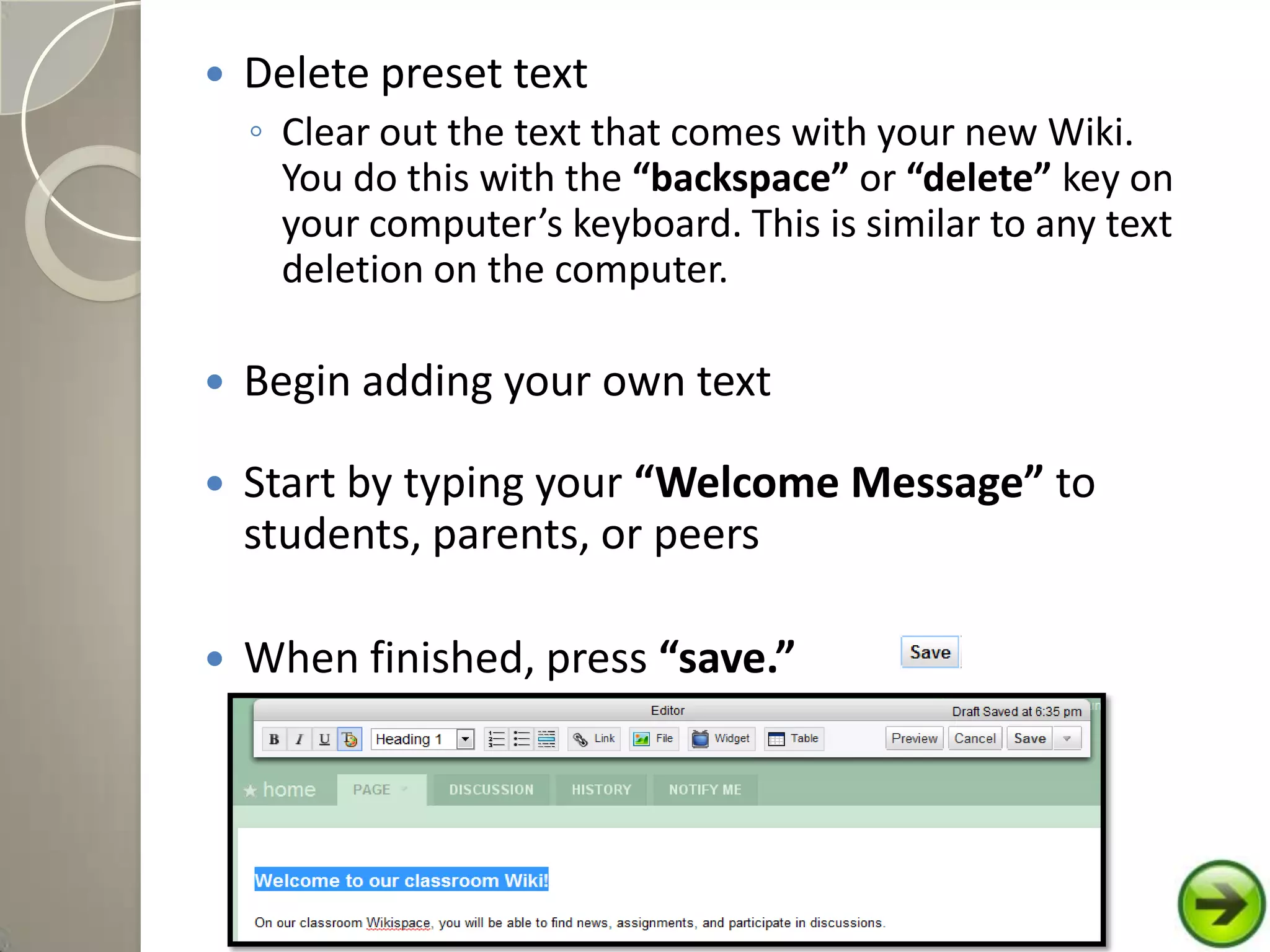  Delete preset text
◦ Clear out the text that comes with your new Wiki.
You do this with the “backspace” or “delete” key on
your computer’s keyboard. This is similar to any text
deletion on the computer.
 Begin adding your own text
 Start by typing your “Welcome Message” to
students, parents, or peers
 When finished, press “save.”
 