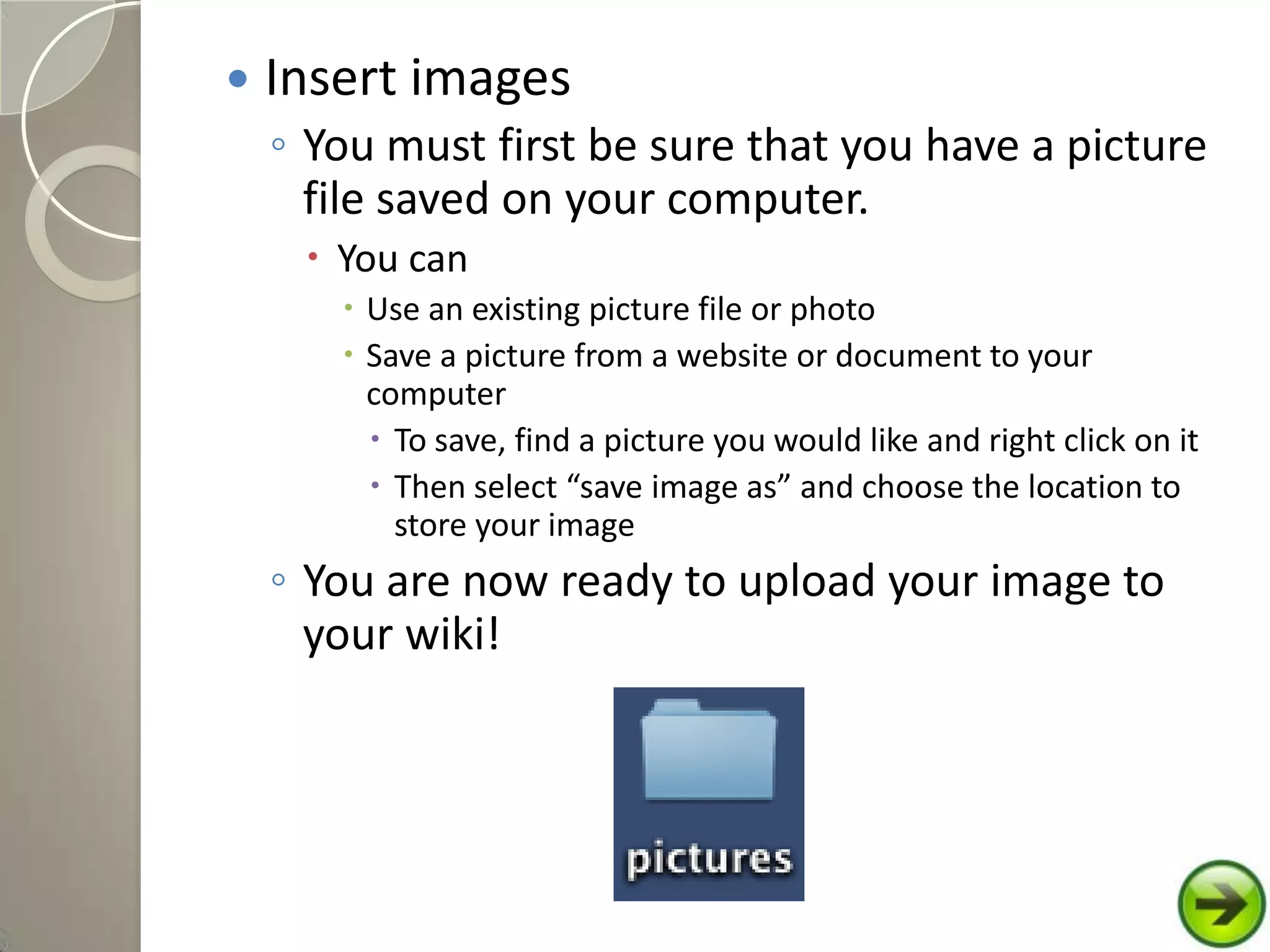  Insert images
◦ You must first be sure that you have a picture
file saved on your computer.
 You can
 Use an existing picture file or photo
 Save a picture from a website or document to your
computer
 To save, find a picture you would like and right click on it
 Then select “save image as” and choose the location to
store your image
◦ You are now ready to upload your image to
your wiki!
 