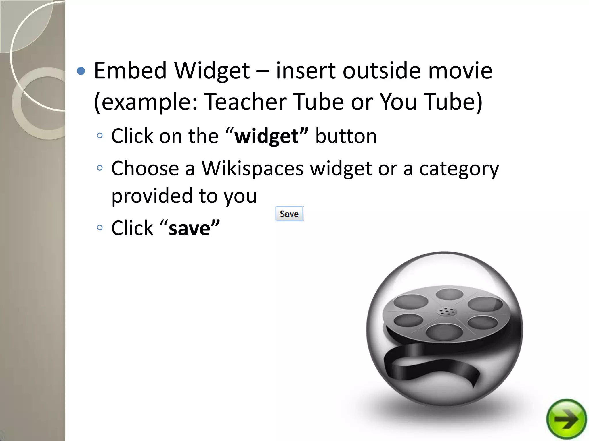  Embed Widget – insert outside movie
(example: Teacher Tube or You Tube)
◦ Click on the “widget” button
◦ Choose a Wikispaces widget or a category
provided to you
◦ Click “save”
 
