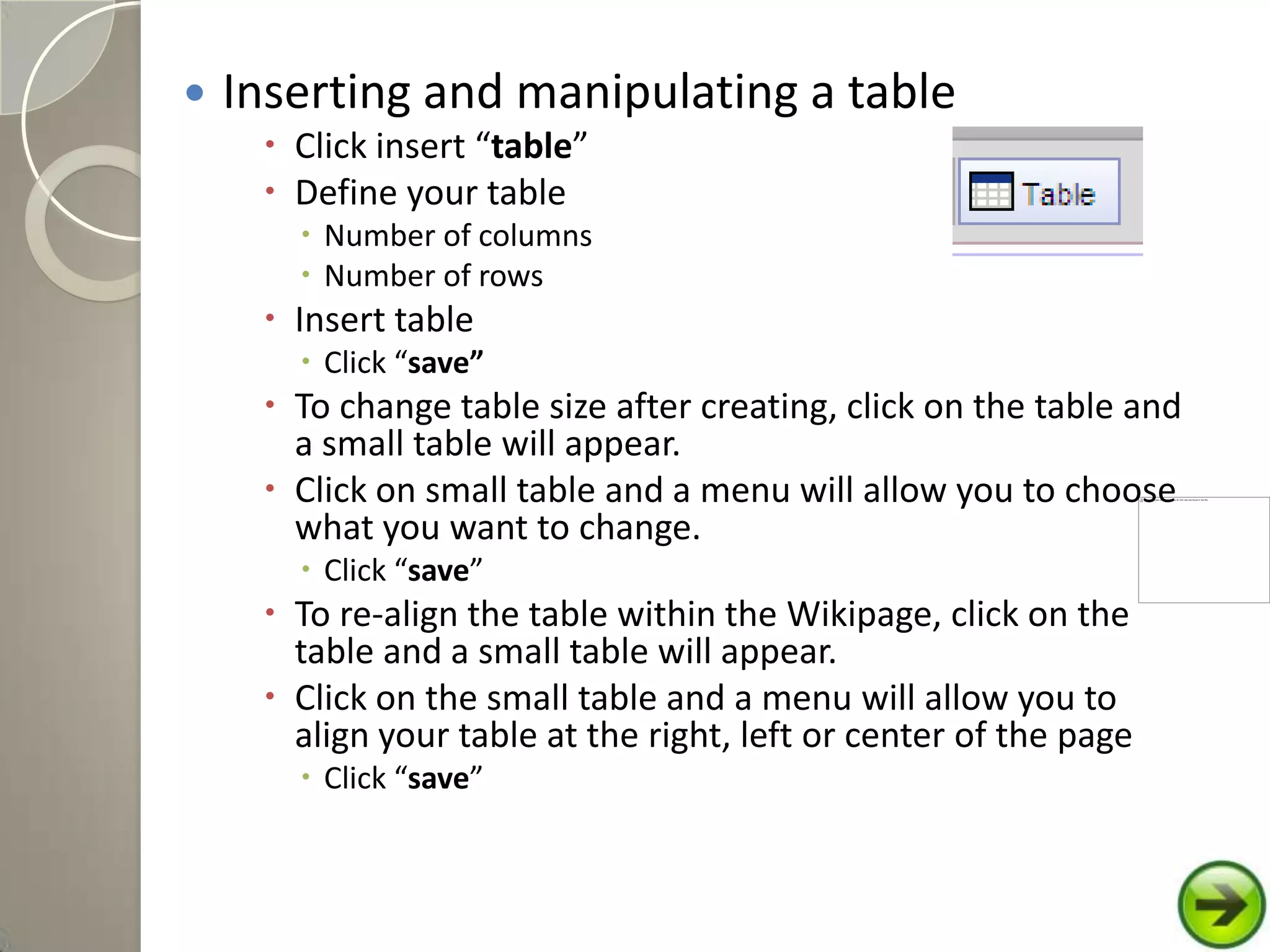  Inserting and manipulating a table
 Click insert “table”
 Define your table
 Number of columns
 Number of rows
 Insert table
 Click “save”
 To change table size after creating, click on the table and
a small table will appear.
 Click on small table and a menu will allow you to choose
what you want to change.
 Click “save”
 To re-align the table within the Wikipage, click on the
table and a small table will appear.
 Click on the small table and a menu will allow you to
align your table at the right, left or center of the page
 Click “save”
 