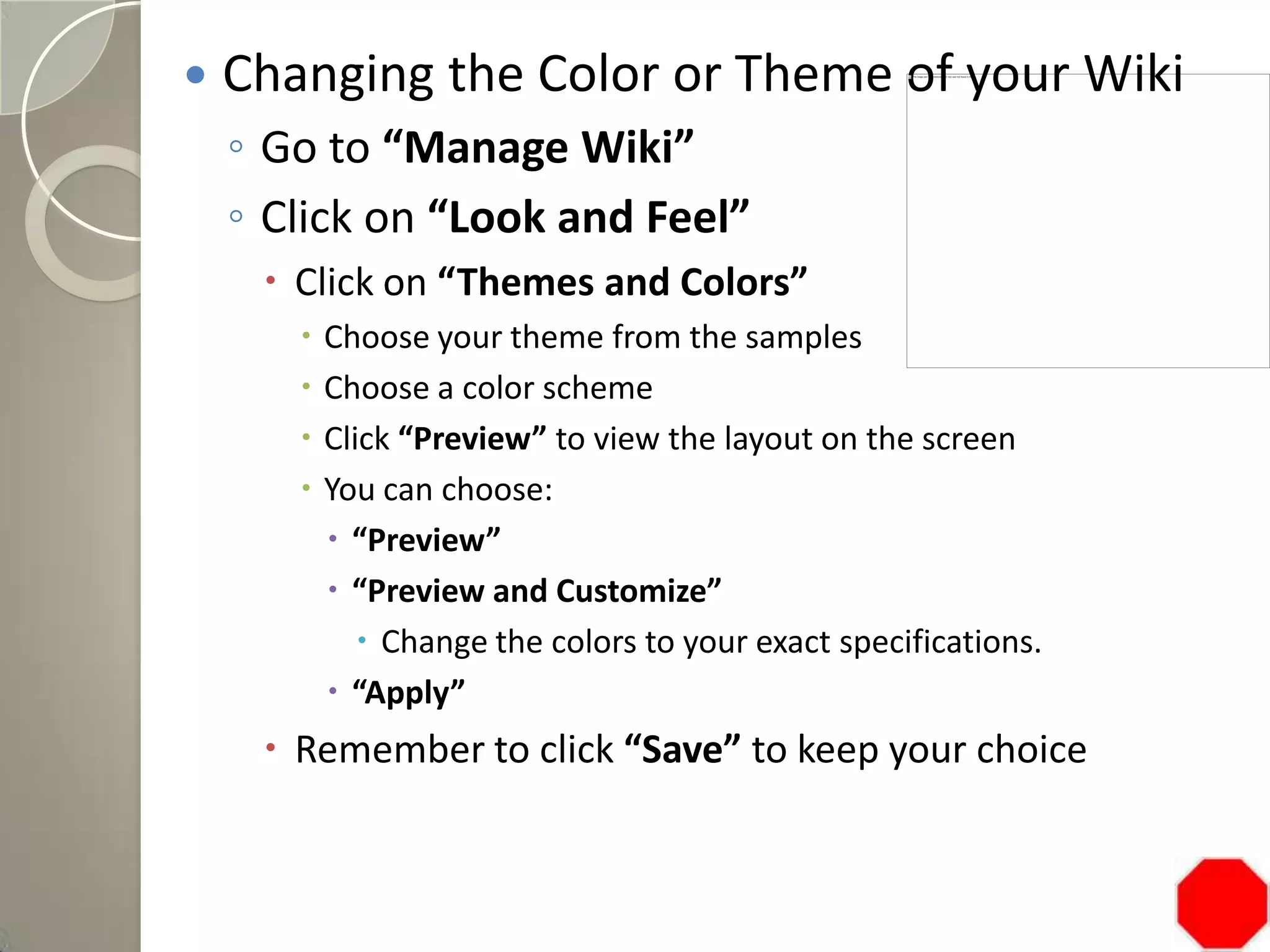  Changing the Color or Theme of your Wiki
◦ Go to “Manage Wiki”
◦ Click on “Look and Feel”
 Click on “Themes and Colors”
 Choose your theme from the samples
 Choose a color scheme
 Click “Preview” to view the layout on the screen
 You can choose:
 “Preview”
 “Preview and Customize”
 Change the colors to your exact specifications.
 “Apply”
 Remember to click “Save” to keep your choice
 