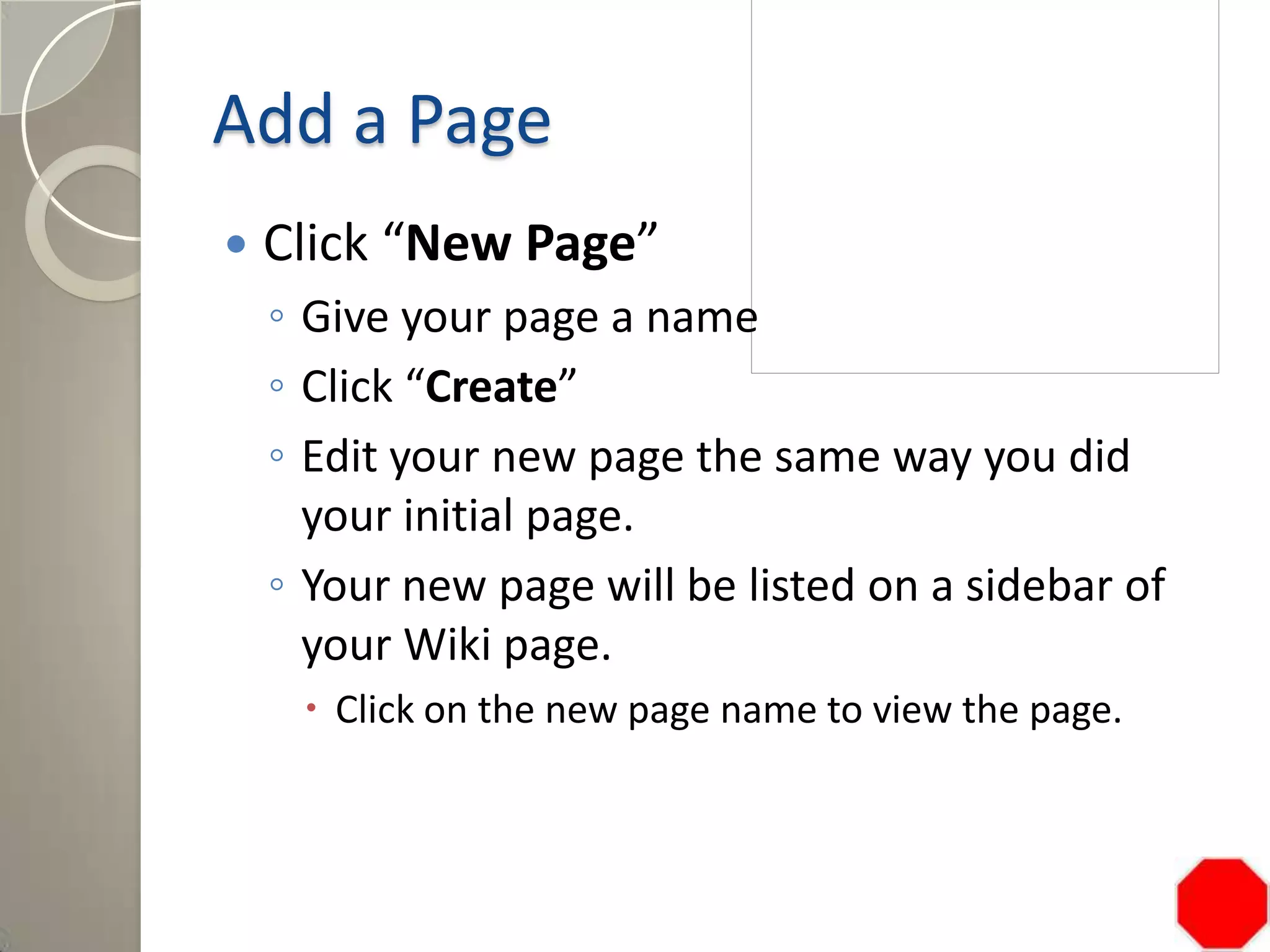 Add a Page
 Click “New Page”
◦ Give your page a name
◦ Click “Create”
◦ Edit your new page the same way you did
your initial page.
◦ Your new page will be listed on a sidebar of
your Wiki page.
 Click on the new page name to view the page.
 