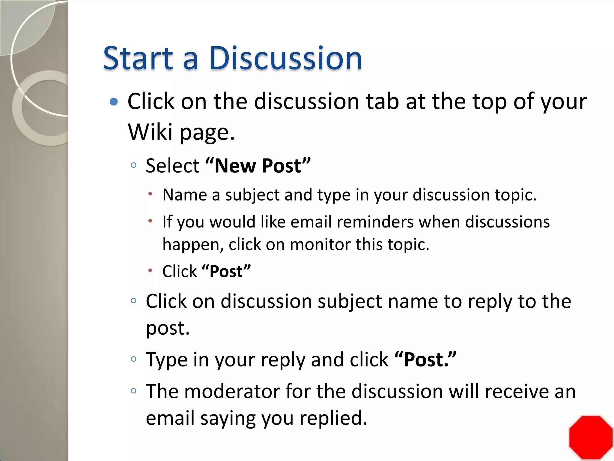 Start a Discussion
 Click on the discussion tab at the top of your
Wiki page.
◦ Select “New Post”
 Name a subject and type in your discussion topic.
 If you would like email reminders when discussions
happen, click on monitor this topic.
 Click “Post”
◦ Click on discussion subject name to reply to the
post.
◦ Type in your reply and click “Post.”
◦ The moderator for the discussion will receive an
email saying you replied.
 