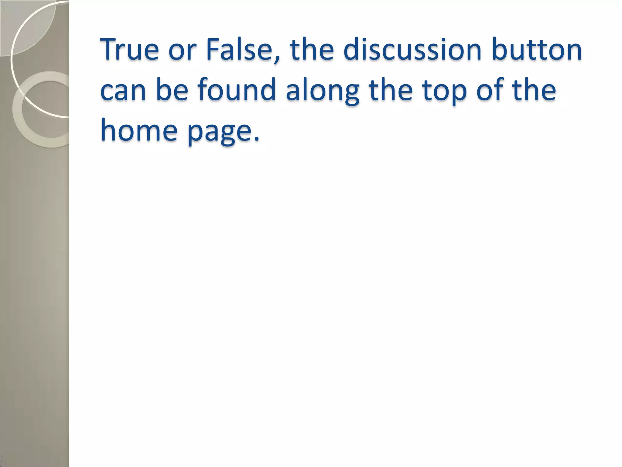 True or False, the discussion button
can be found along the top of the
home page.
Answer: True, the discussion button is
Between “Page” and “History” tabs at the
top of the Wiki.
 