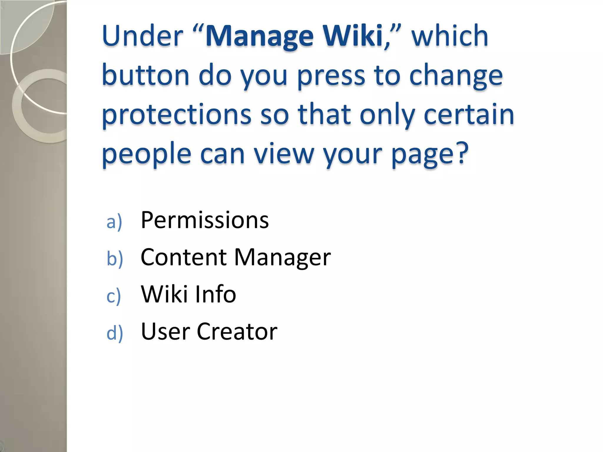 Under “Manage Wiki,” which
button do you press to change
protections so that only certain
people can view your page?
a) Permissions
b) Content Manager
c) Wiki Info
d) User Creator
Answer: a) Permissions
 