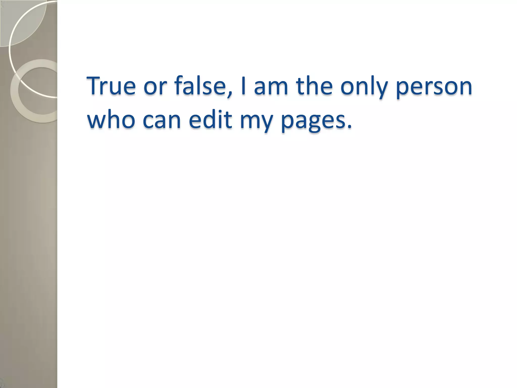 True or false, I am the only person
who can edit my pages.
Answer: False, depending on the
permission level that the Wiki is set at,
you can determine who can edit my
pages.
 