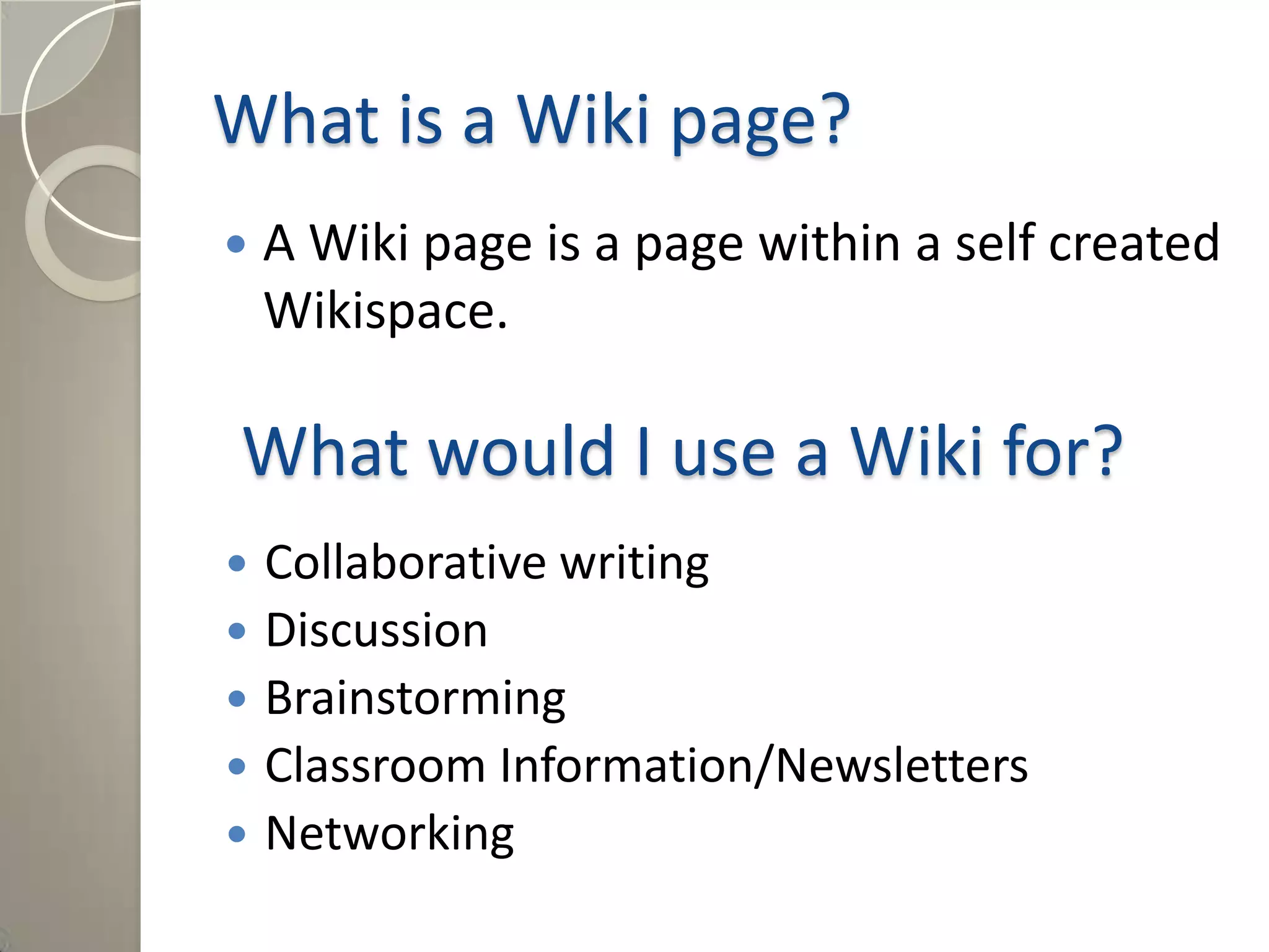 What is a Wiki page?
 A Wiki page is a page within a self created
Wikispace.
What would I use a Wiki for?
 Collaborative writing
 Discussion
 Brainstorming
 Classroom Information/Newsletters
 Networking
 