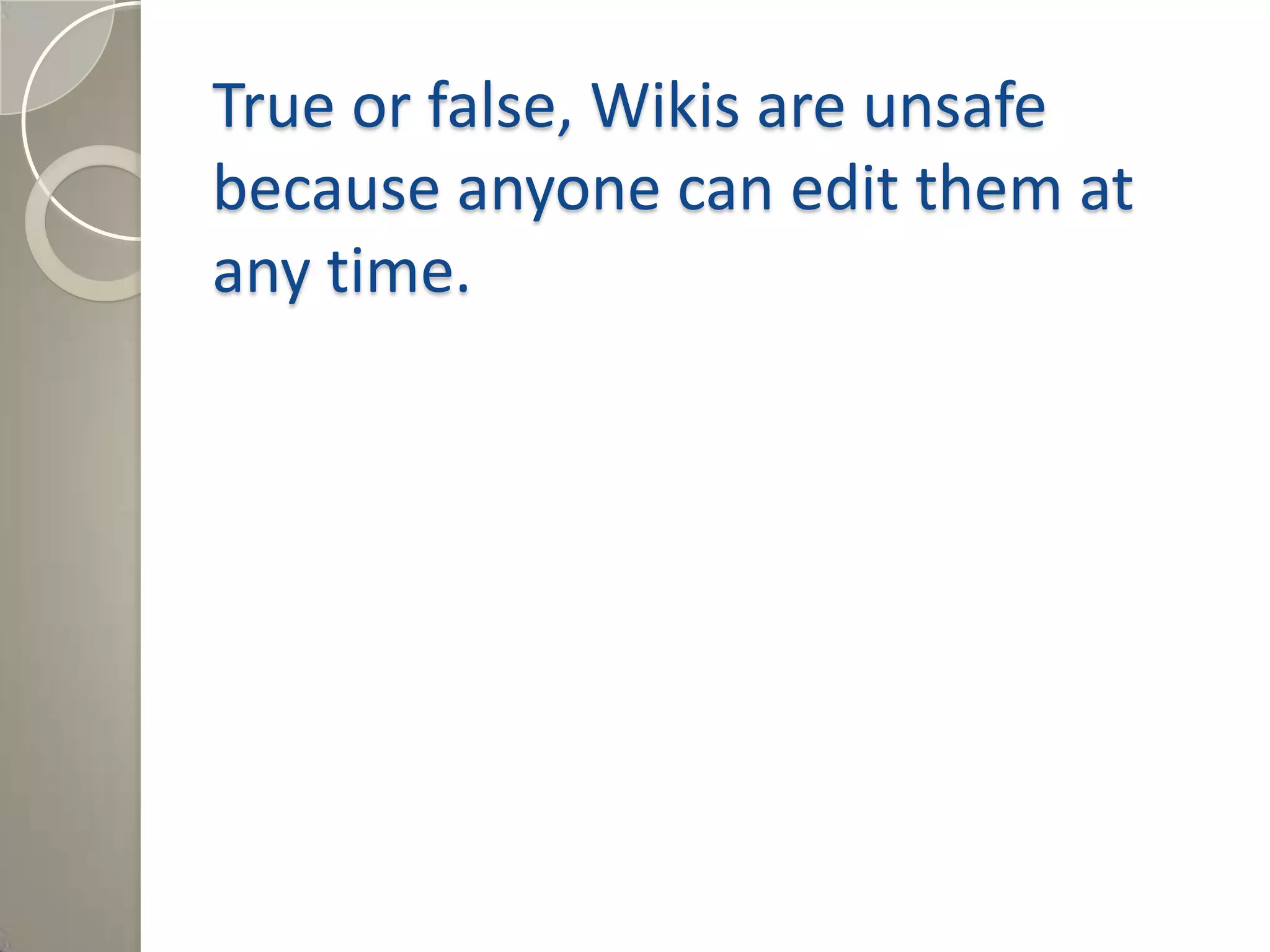 True or false, Wikis are unsafe
because anyone can edit them at
any time.
Answer: False, a Wiki can be set at
different levels of permissions to allow
for collaboration on many different
levels.
 