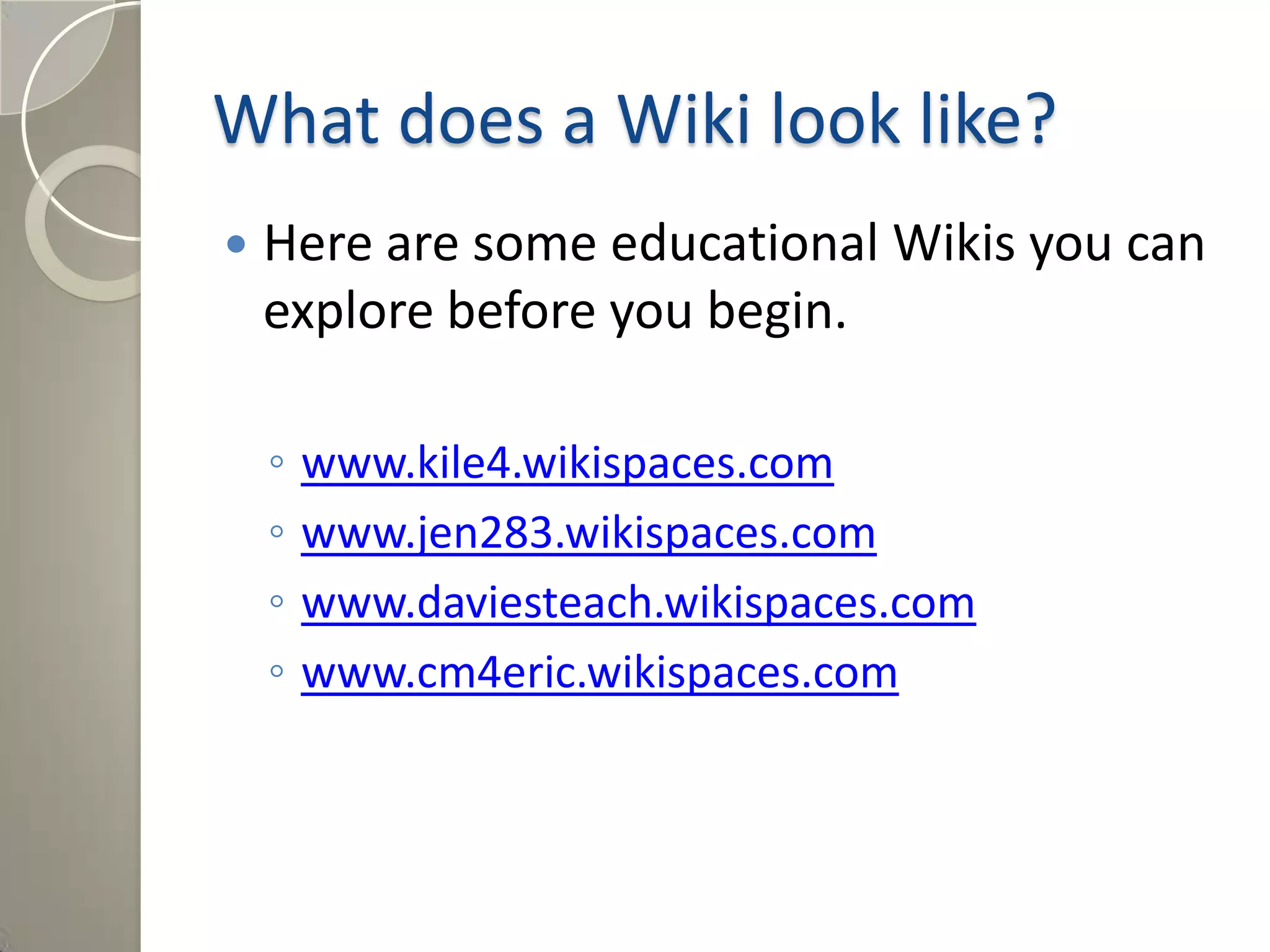 What does a Wiki look like?
 Here are some educational Wikis you can
explore before you begin.
◦ www.kile4.wikispaces.com
◦ www.jen283.wikispaces.com
◦ www.daviesteach.wikispaces.com
◦ www.cm4eric.wikispaces.com
 