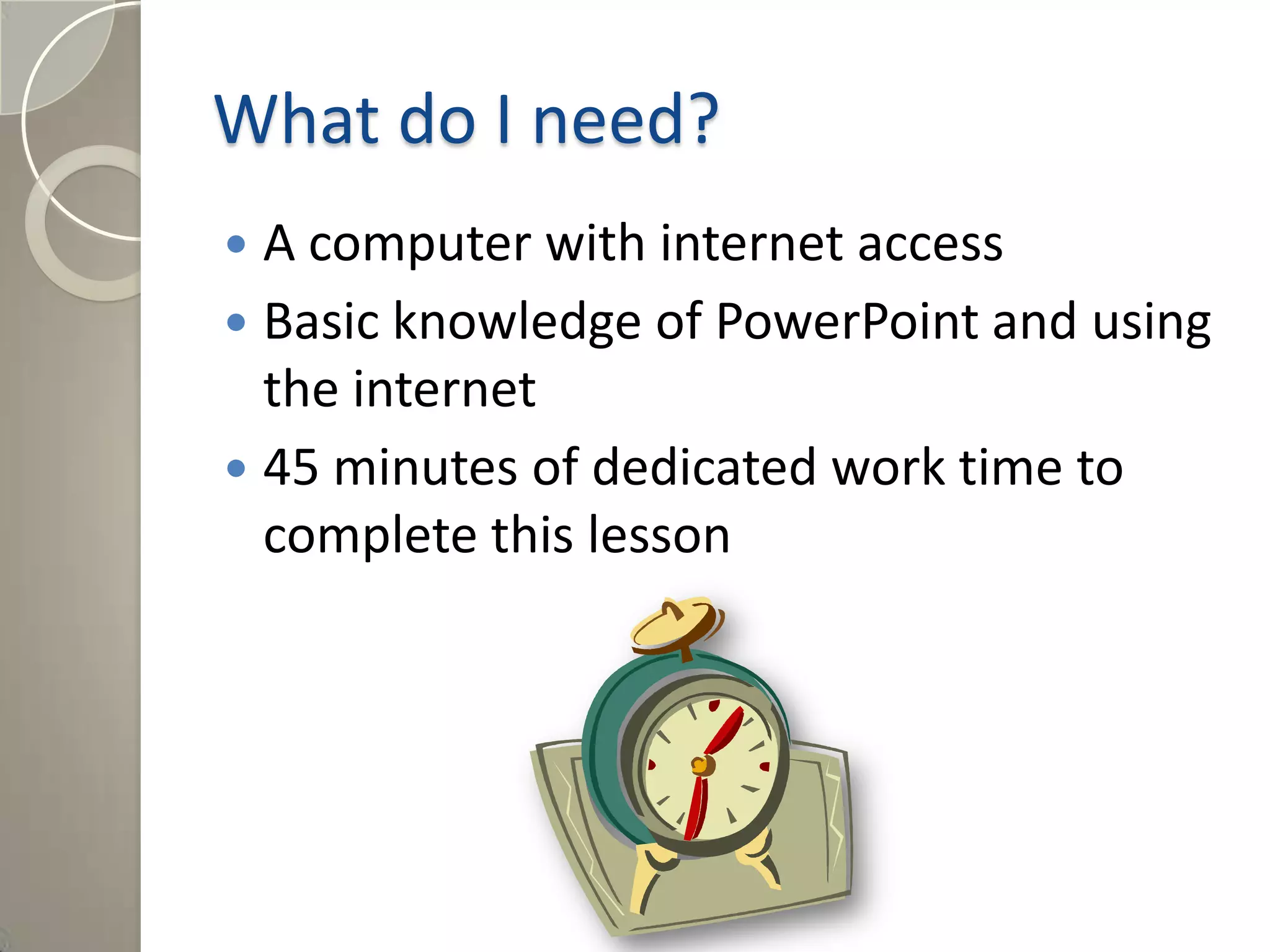What do I need?
 A computer with internet access
 Basic knowledge of PowerPoint and using
the internet
 45 minutes of dedicated work time to
complete this lesson
 