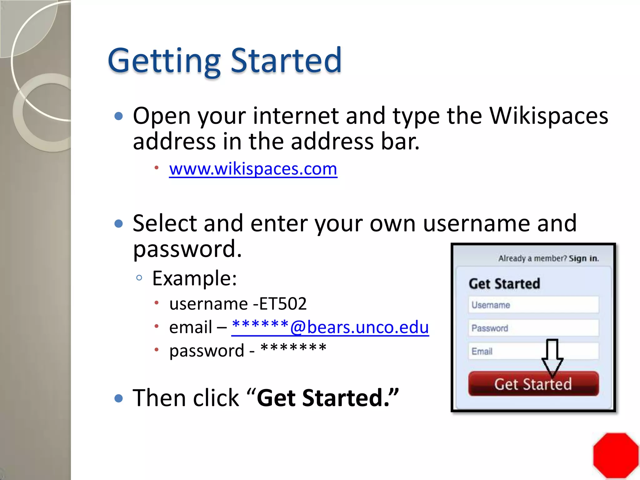 Getting Started
 Open your internet and type the Wikispaces
address in the address bar.
 www.wikispaces.com
 Select and enter your own username and
password.
◦ Example:
 username -ET502
 email – ******@bears.unco.edu
 password - *******
 Then click “Get Started.”
 