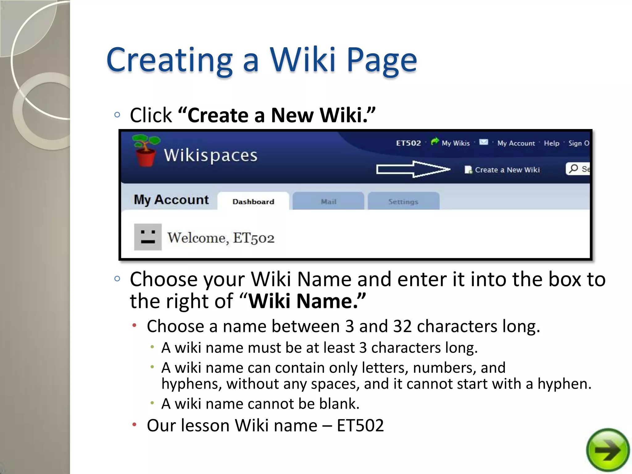 Creating a Wiki Page
◦ Click “Create a New Wiki.”
◦ Choose your Wiki Name and enter it into the box to
the right of “Wiki Name.”
 Choose a name between 3 and 32 characters long.
 A wiki name must be at least 3 characters long.
 A wiki name can contain only letters, numbers, and
hyphens, without any spaces, and it cannot start with a hyphen.
 A wiki name cannot be blank.
 Our lesson Wiki name – ET502
 