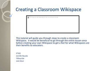 Creating a Classroom Wikispace
This tutorial will guide you through steps to create a classroom
Wikispace. It would be beneficial to go through the entire lesson once
before creating your own Wikispace to get a feel for what Wikispaces are
their benefits to educators.
ET502
Jennifer Bouska
Tiffany Kile
Julie Stout
 