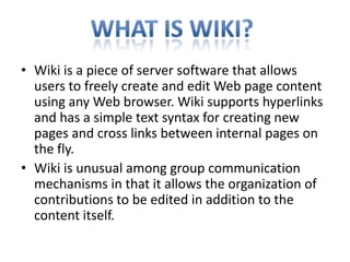 Wiki is a piece of server software that allows users to freely create and edit Web page content using any Web browser. Wiki supports hyperlinks and has a simple text syntax for creating new pages and cross links between internal pages on the fly. Wiki is unusual among group communication mechanisms in that it allows the organization of contributions to be edited in addition to the content itself. What is wiki? 