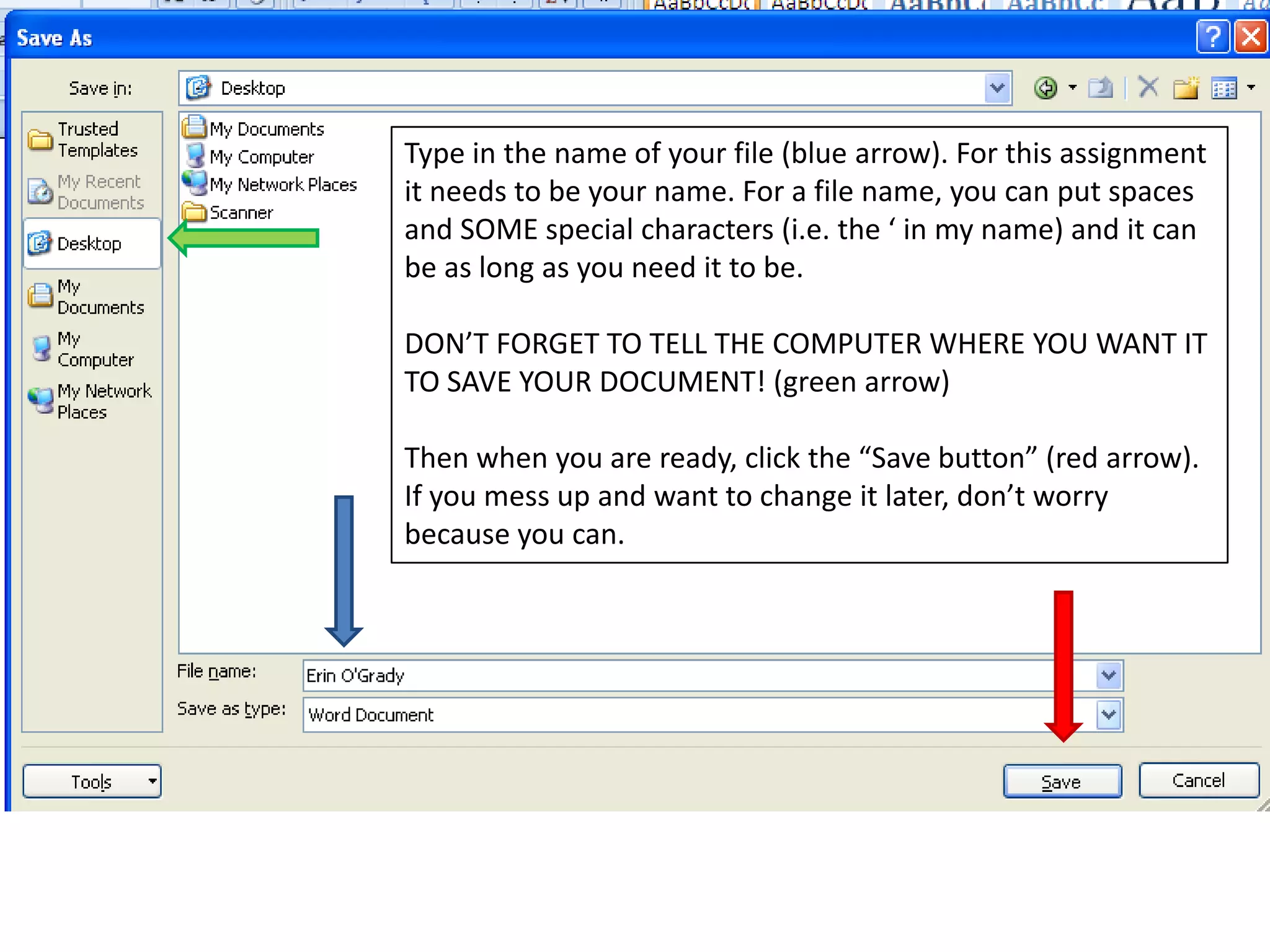 Type in the name of your file (blue arrow). For this assignment it needs to be your name. For a file name, you can put spaces and SOME special characters (i.e. the ‘ in my name) and it can be as long as you need it to be.DON’T FORGET TO TELL THE COMPUTER WHERE YOU WANT IT TO SAVE YOUR DOCUMENT! (green arrow)Then when you are ready, click the “Save button” (red arrow). If you mess up and want to change it later, don’t worry because you can.