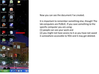 Now you can see the document I’ve created.It is important to remember something else, though! The lab computers are PUBLIC. If you save something to the specific computer you are using:(1) people can see your work and(2) you might not have access to it as you have not saved it somewhere accessible to YOU and it may get deleted.