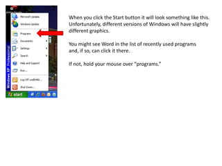 When you click the Start button it will look something like this. Unfortunately, different versions of Windows will have slightly different graphics.You might see Word in the list of recently used programs and, if so, can click it there.If not, hold your mouse over “programs.”