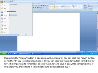 If you click the “menu” button it opens up, well, a menu . You can click the “Save” button or hit the “S” key (see it is underlined?) or you can click the “Save As” button (or hit the “A” key). It is important to remember to click “Save As” and save it as a 2003 compatible file if you know you are sending it to someone who does not have 2007. 