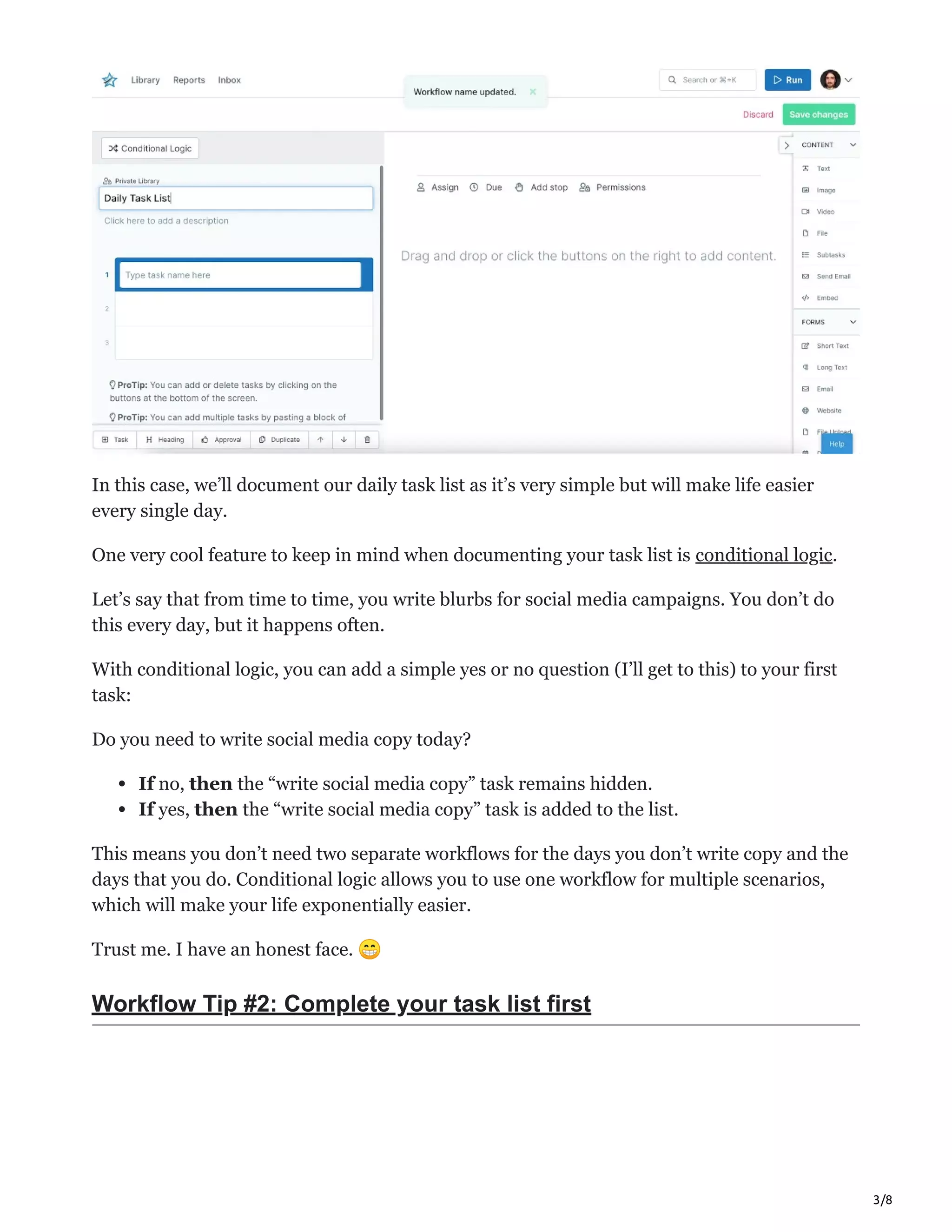 3/8
In this case, we’ll document our daily task list as it’s very simple but will make life easier
every single day.
One very cool feature to keep in mind when documenting your task list is conditional logic.
Let’s say that from time to time, you write blurbs for social media campaigns. You don’t do
this every day, but it happens often.
With conditional logic, you can add a simple yes or no question (I’ll get to this) to your first
task:
Do you need to write social media copy today?
If no, then the “write social media copy” task remains hidden.
If yes, then the “write social media copy” task is added to the list.
This means you don’t need two separate workflows for the days you don’t write copy and the
days that you do. Conditional logic allows you to use one workflow for multiple scenarios,
which will make your life exponentially easier.
Trust me. I have an honest face. 😁
Workflow Tip #2: Complete your task list first
 